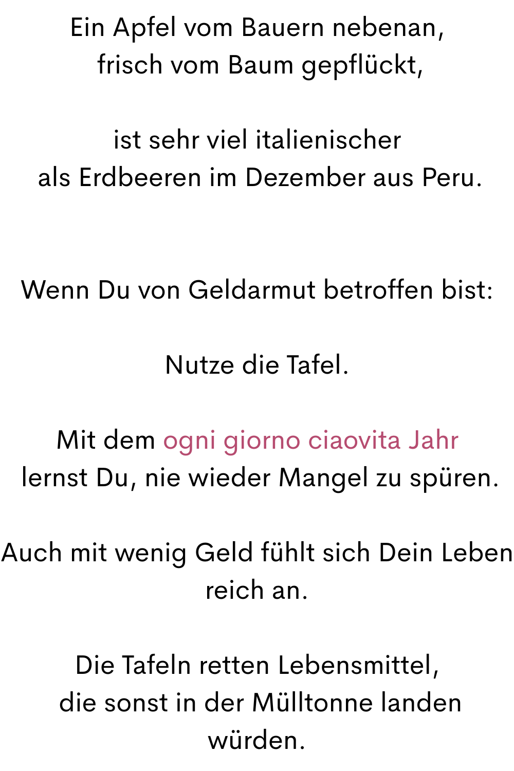 Ein Apfel vom Bauern nebenan,
 frisch vom Baum gepflückt,
ist sehr viel italienischer
 als Erdbeeren im Dezember aus Peru.
Wenn Du von Geldarmut betroffen bist:
Nutze die Tafel.
Mit dem ogni giorno ciaovita Jahr
 lernst Du, nie wieder Mangel zu spüren.
Auch mit wenig Geld fühlt sich Dein Leben reich an.
Die Tafeln retten Lebensmittel,
 die sonst in der Mülltonne landen würden.
