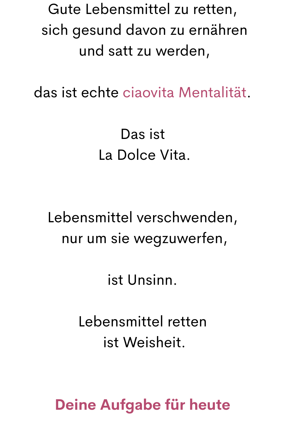 Gute Lebensmittel zu retten,
 sich gesund davon zu ernähren
 und satt zu werden,
das ist echte ciaovita Mentalität.
Das ist
 La Dolce Vita.
Lebensmittel verschwenden,
 nur um sie wegzuwerfen,
ist Unsinn.
Lebensmittel retten
 ist Weisheit.
Deine Aufgabe für heute
