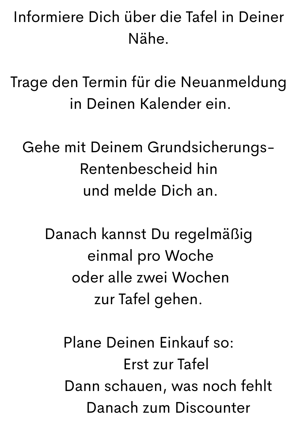 Informiere Dich über die Tafel in Deiner Nähe.
Trage den Termin für die Neuanmeldung
 in Deinen Kalender ein.
Gehe mit Deinem Grundsicherungs-Rentenbescheid hin
 und melde Dich an.
Danach kannst Du regelmäßig
 einmal pro Woche
 oder alle zwei Wochen
zur Tafel gehen.
Plane Deinen Einkauf so:
1️⃣ Erst zur Tafel
 2️⃣ Dann schauen, was noch fehlt
 3️⃣ Danach zum Discounter
