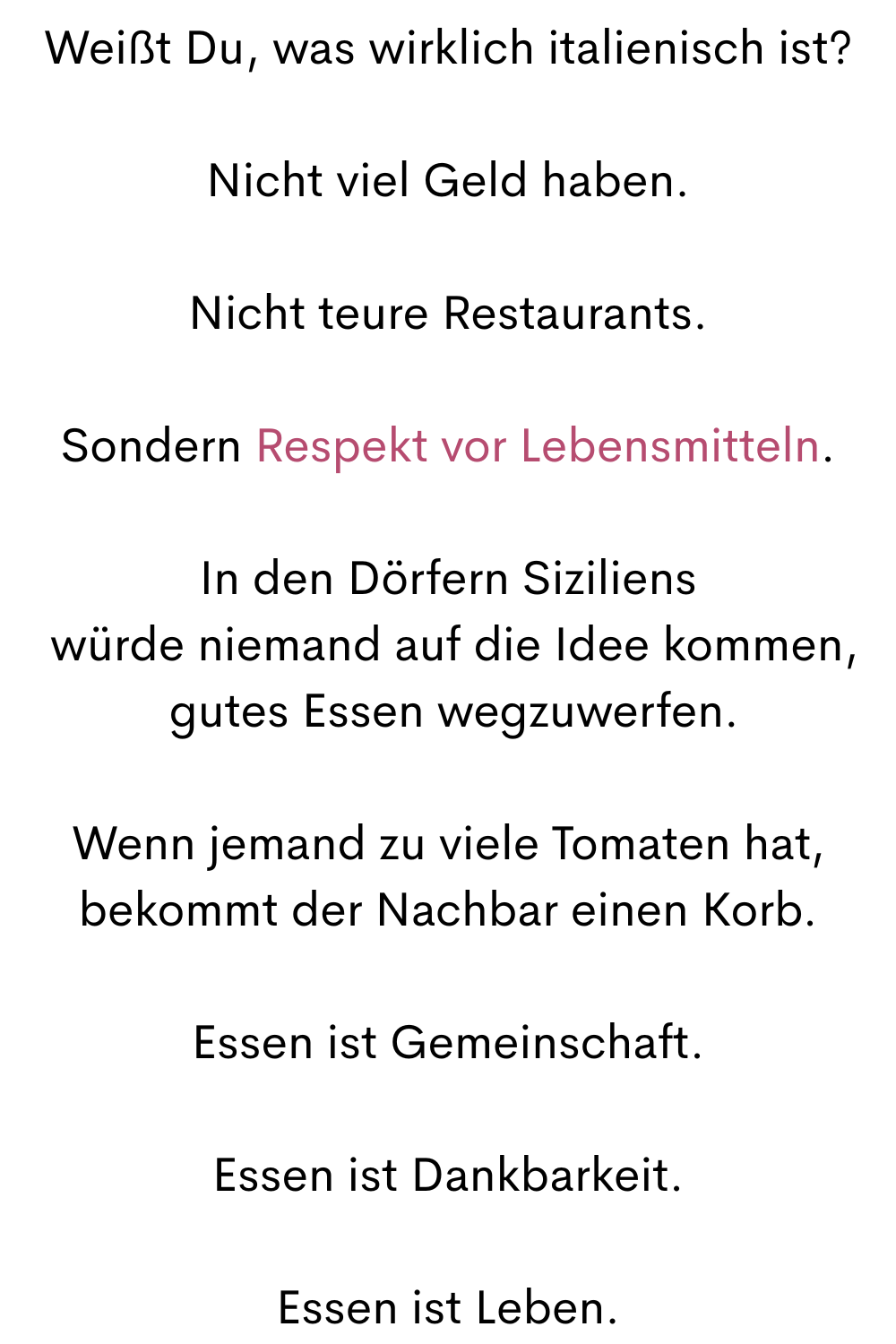 Weißt Du, was wirklich italienisch ist?
Nicht viel Geld haben.
Nicht teure Restaurants.
Sondern Respekt vor Lebensmitteln.
In den Dörfern Siziliens
 würde niemand auf die Idee kommen,
 gutes Essen wegzuwerfen.
Wenn jemand zu viele Tomaten hat,
bekommt der Nachbar einen Korb.
Essen ist Gemeinschaft.
Essen ist Dankbarkeit.
Essen ist Leben.
