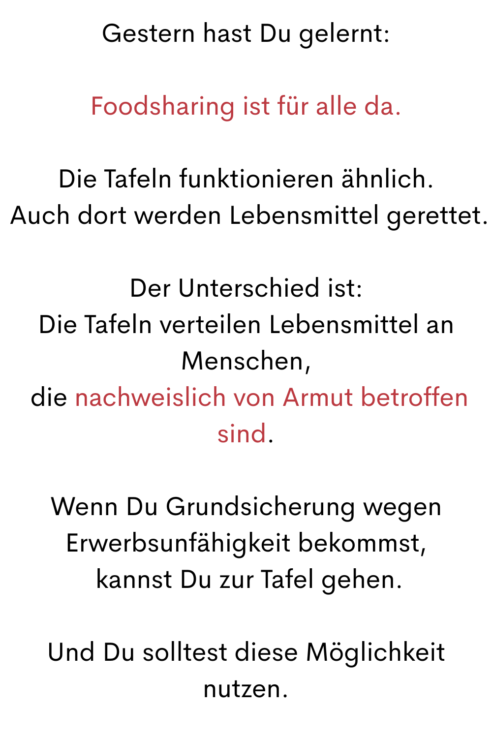 Gestern hast Du gelernt:
Foodsharing ist für alle da.
Die Tafeln funktionieren ähnlich.
 Auch dort werden Lebensmittel gerettet.
Der Unterschied ist:
Die Tafeln verteilen Lebensmittel an Menschen,
 die nachweislich von Armut betroffen sind.
Wenn Du Grundsicherung wegen Erwerbsunfähigkeit bekommst,
 kannst Du zur Tafel gehen.
Und Du solltest diese Möglichkeit nutzen.
