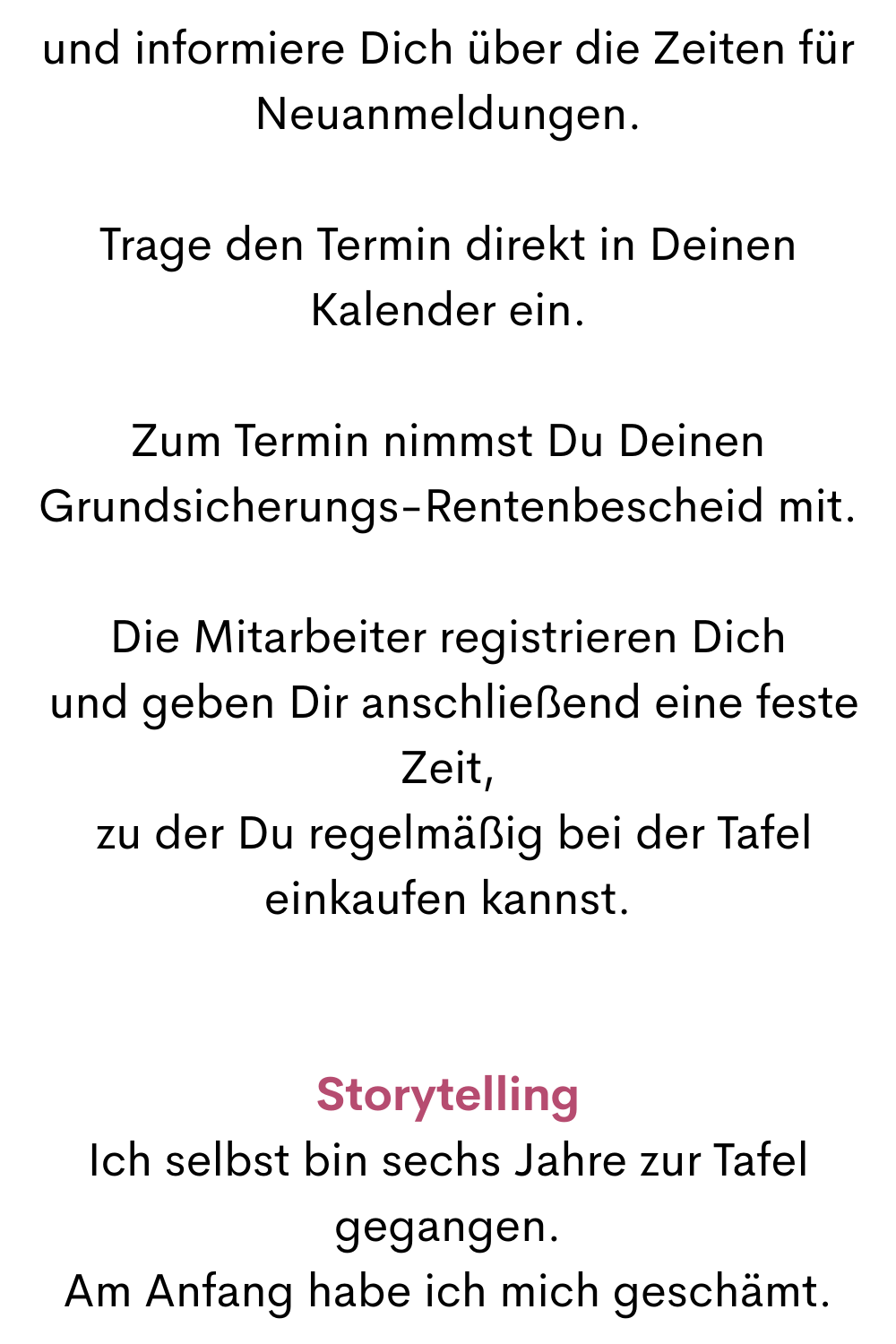 und informiere Dich über die Zeiten für Neuanmeldungen.
Trage den Termin direkt in Deinen Kalender ein.
Zum Termin nimmst Du Deinen Grundsicherungs-Rentenbescheid mit.
Die Mitarbeiter registrieren Dich
 und geben Dir anschließend eine feste Zeit,
 zu der Du regelmäßig bei der Tafel einkaufen kannst.
Storytelling
Ich selbst bin sechs Jahre zur Tafel gegangen.
Am Anfang habe ich mich geschämt.
