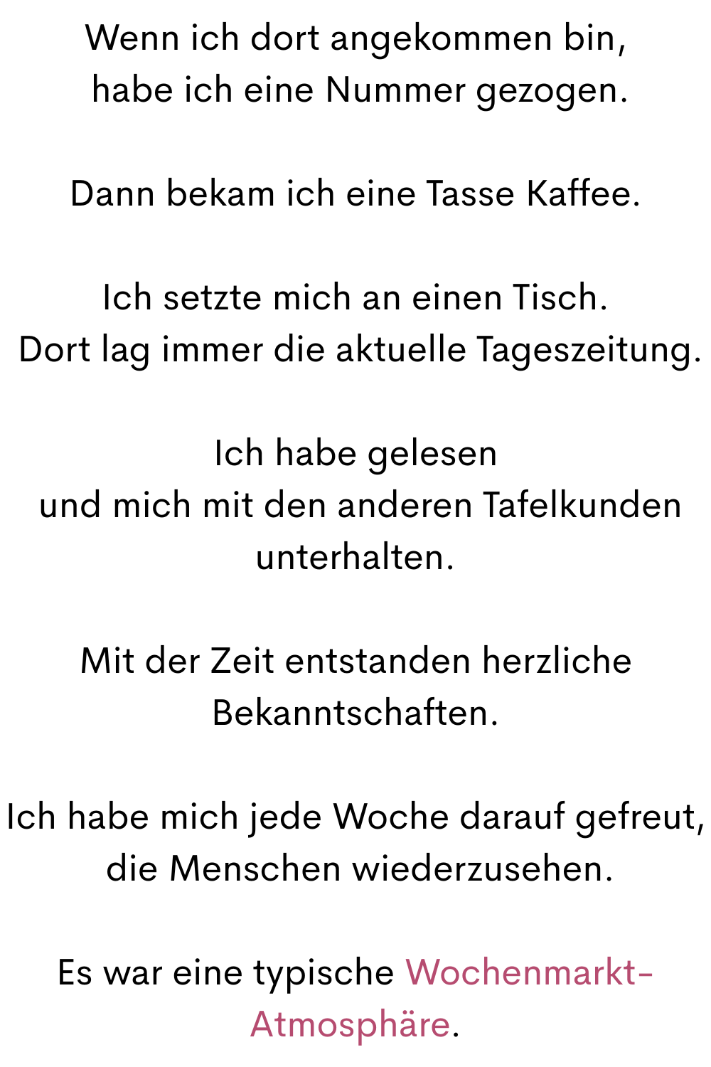 Wenn ich dort angekommen bin,
 habe ich eine Nummer gezogen.
Dann bekam ich eine Tasse Kaffee.
Ich setzte mich an einen Tisch.
 Dort lag immer die aktuelle Tageszeitung.
Ich habe gelesen
 und mich mit den anderen Tafelkunden unterhalten.
Mit der Zeit entstanden herzliche Bekanntschaften.
Ich habe mich jede Woche darauf gefreut,
 die Menschen wiederzusehen.
Es war eine typische Wochenmarkt-Atmosphäre.
