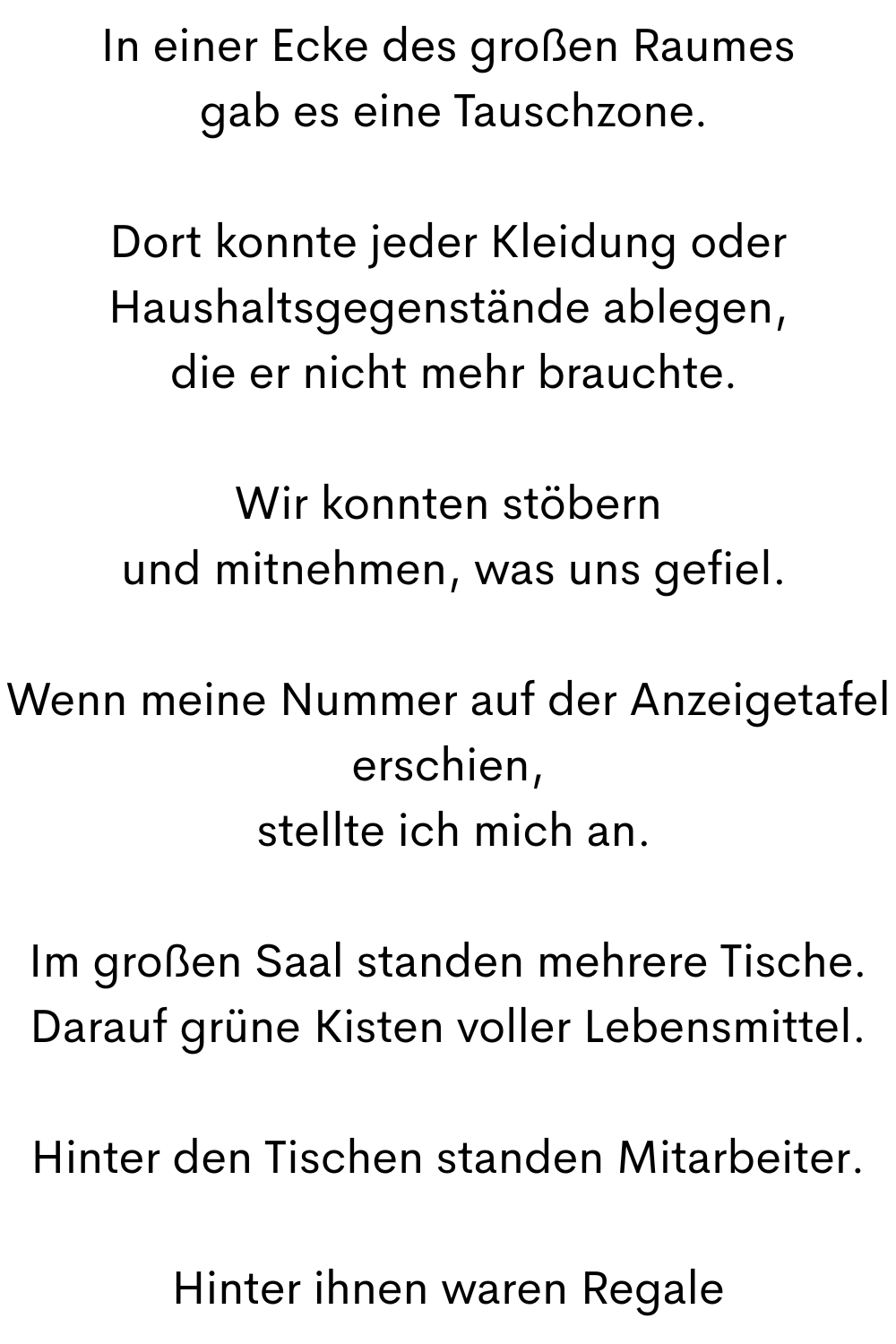In einer Ecke des großen Raumes
 gab es eine Tauschzone.
Dort konnte jeder Kleidung oder Haushaltsgegenstände ablegen,
 die er nicht mehr brauchte.
Wir konnten stöbern
 und mitnehmen, was uns gefiel.
Wenn meine Nummer auf der Anzeigetafel erschien,
 stellte ich mich an.
Im großen Saal standen mehrere Tische.
Darauf grüne Kisten voller Lebensmittel.
Hinter den Tischen standen Mitarbeiter.
Hinter ihnen waren Regale

