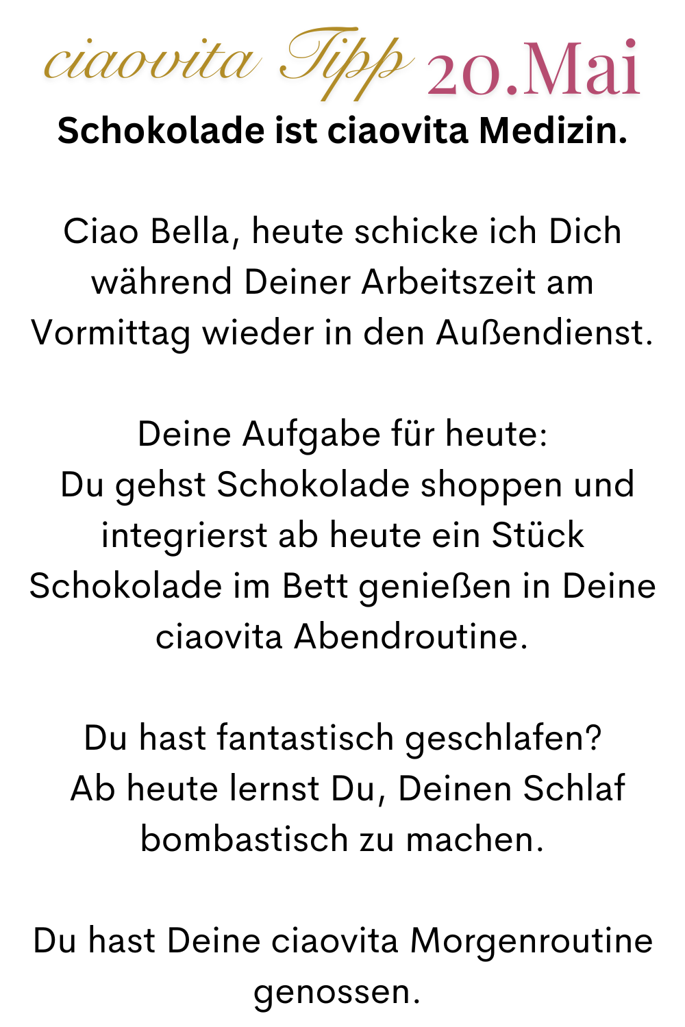 ciaovita Tipp  20.Mai
Schokolade ist ciaovita Medizin.
Ciao Bella, heute schicke ich Dich während Deiner Arbeitszeit am Vormittag wieder in den Außendienst.
Deine Aufgabe für heute:
 Du gehst Schokolade shoppen und integrierst ab heute ein Stück Schokolade im Bett genießen in Deine ciaovita Abendroutine.
Du hast fantastisch geschlafen?
 Ab heute lernst Du, Deinen Schlaf bombastisch zu machen.
Du hast Deine ciaovita Morgenroutine genossen. 