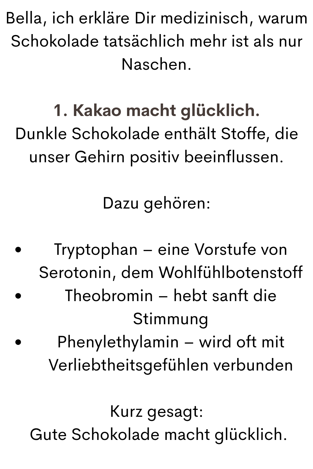 Bella, ich erkläre Dir medizinisch, warum Schokolade tatsächlich mehr ist als nur Naschen.
1. Kakao macht glücklich.
Dunkle Schokolade enthält Stoffe, die unser Gehirn positiv beeinflussen.
Dazu gehören:
Tryptophan – eine Vorstufe von Serotonin, dem Wohlfühlbotenstoff
Theobromin – hebt sanft die Stimmung
Phenylethylamin – wird oft mit Verliebtheitsgefühlen verbunden
Kurz gesagt:
 Gute Schokolade macht glücklich.
