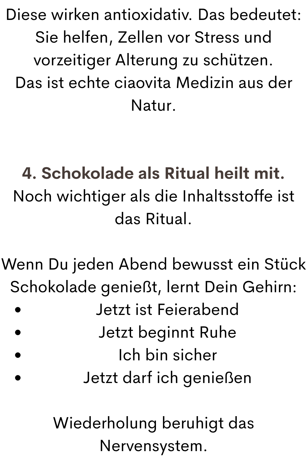 Diese wirken antioxidativ. Das bedeutet:
Sie helfen, Zellen vor Stress und vorzeitiger Alterung zu schützen.
Das ist echte ciaovita Medizin aus der Natur.
4. Schokolade als Ritual heilt mit.
Noch wichtiger als die Inhaltsstoffe ist das Ritual.
Wenn Du jeden Abend bewusst ein Stück Schokolade genießt, lernt Dein Gehirn:
Jetzt ist Feierabend
Jetzt beginnt Ruhe
Ich bin sicher
Jetzt darf ich genießen
Wiederholung beruhigt das Nervensystem.
