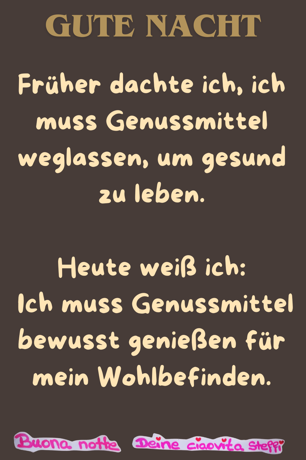 Gute Nacht
Früher dachte ich, ich muss Genussmittel weglassen, um gesund zu leben.
Heute weiß ich:
Ich muss Genussmittel bewusst genießen für mein Wohlbefinden.
Buonanotte, Deine ciaovita Steffi