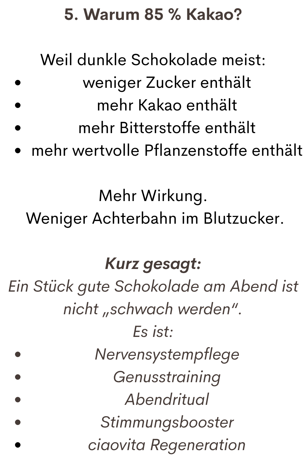 5. Warum 85 % Kakao?
Weil dunkle Schokolade meist:
weniger Zucker enthält
mehr Kakao enthält
mehr Bitterstoffe enthält
mehr wertvolle Pflanzenstoffe enthält
Mehr Wirkung.
 Weniger Achterbahn im Blutzucker.
Kurz gesagt:
Ein Stück gute Schokolade am Abend ist nicht „schwach werden“.
Es ist:
Nervensystempflege
Genusstraining
Abendritual
Stimmungsbooster
ciaovita Regeneration
