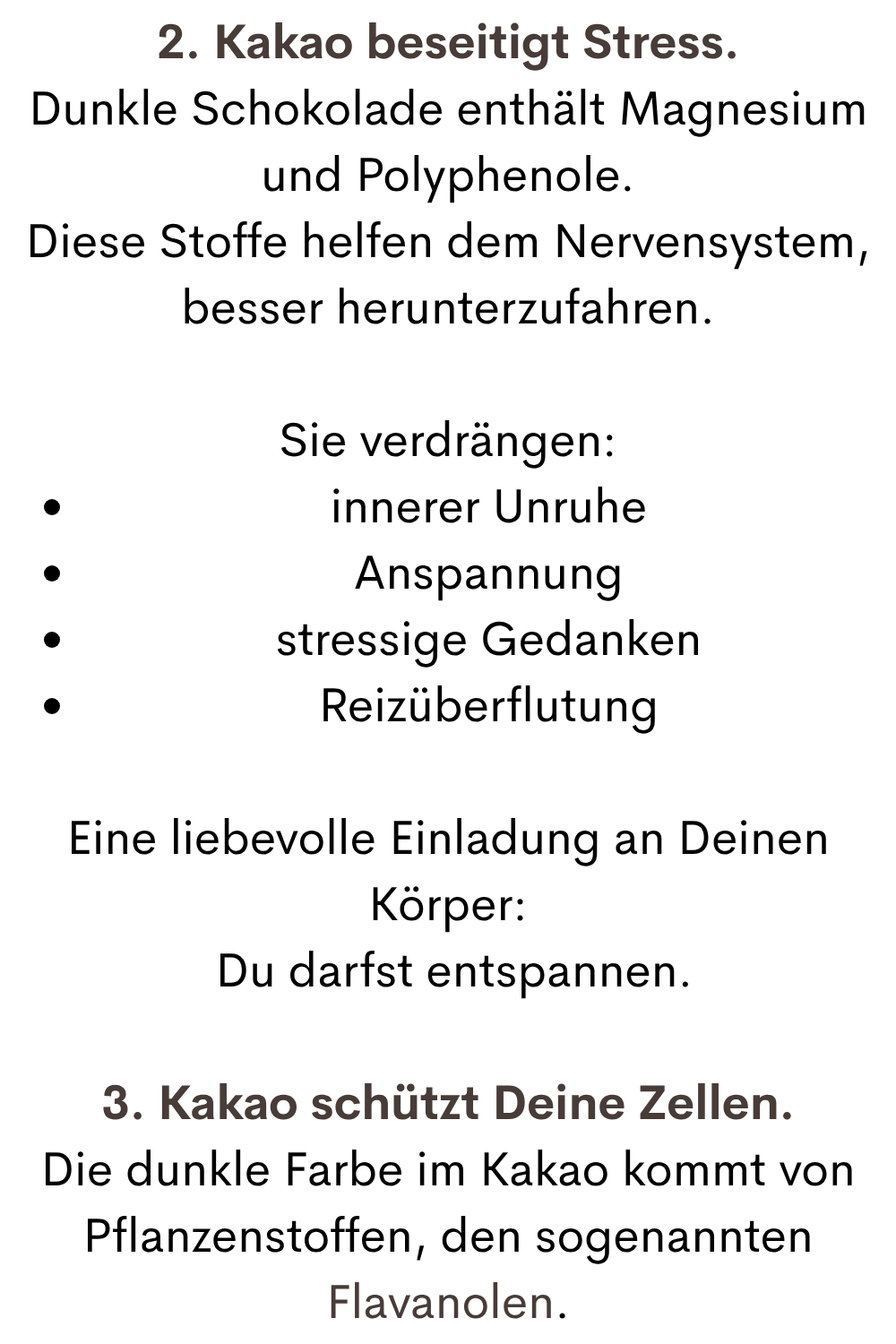 2. Kakao beseitigt Stress.
Dunkle Schokolade enthält Magnesium und Polyphenole.
Diese Stoffe helfen dem Nervensystem, besser herunterzufahren.
Sie verdrängen:
innerer Unruhe
Anspannung
stressige Gedanken
Reizüberflutung
Eine liebevolle Einladung an Deinen Körper:
 Du darfst entspannen.
3. Kakao schützt Deine Zellen.
Die dunkle Farbe im Kakao kommt von Pflanzenstoffen, den sogenannten Flavanolen.
