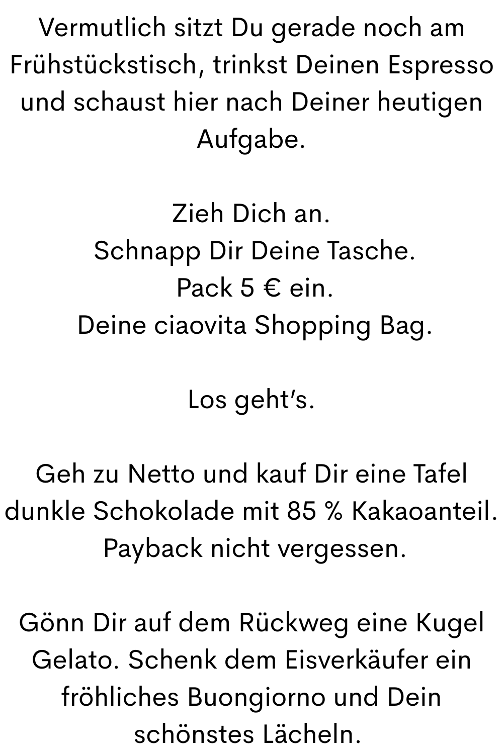 Vermutlich sitzt Du gerade noch am Frühstückstisch, trinkst Deinen Espresso und schaust hier nach Deiner heutigen Aufgabe.
Zieh Dich an.
 Schnapp Dir Deine Tasche.
 Pack 5 € ein.
 Deine ciaovita Shopping Bag.
Los geht’s.
Geh zu Netto und kauf Dir eine Tafel dunkle Schokolade mit 85 % Kakaoanteil.
 Payback nicht vergessen.
Gönn Dir auf dem Rückweg eine Kugel Gelato. Schenk dem Eisverkäufer ein fröhliches Buongiorno und Dein schönstes Lächeln. 
