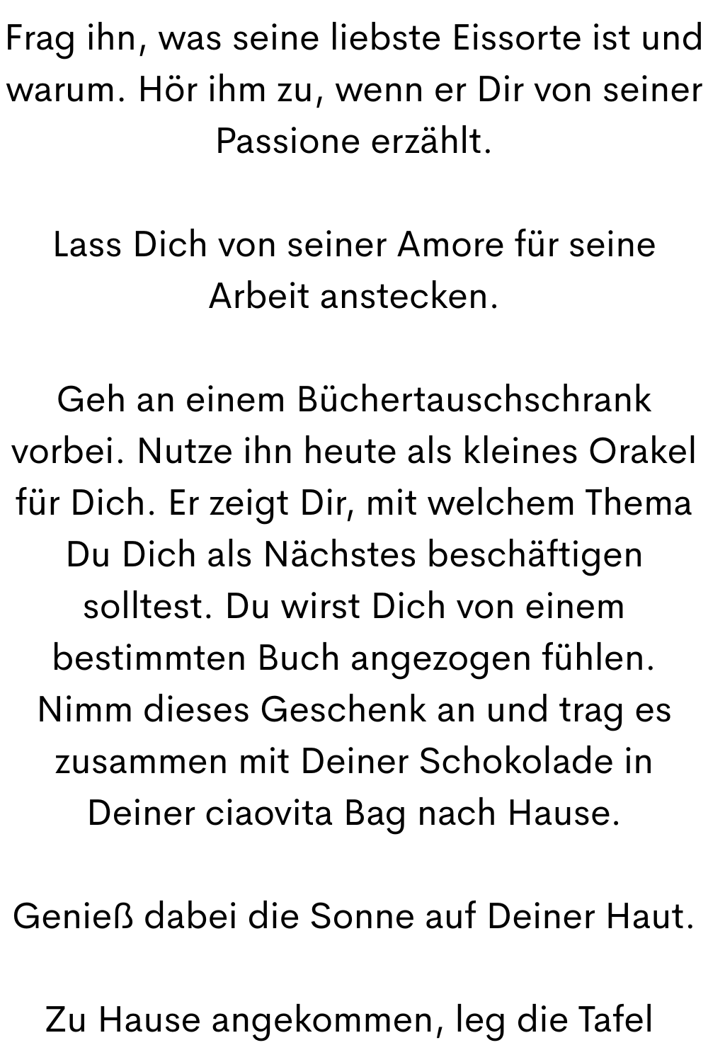 Frag ihn, was seine liebste Eissorte ist und warum. Hör ihm zu, wenn er Dir von seiner Passione erzählt.
Lass Dich von seiner Amore für seine Arbeit anstecken.
Geh an einem Büchertauschschrank vorbei. Nutze ihn heute als kleines Orakel für Dich. Er zeigt Dir, mit welchem Thema Du Dich als Nächstes beschäftigen solltest. Du wirst Dich von einem bestimmten Buch angezogen fühlen. Nimm dieses Geschenk an und trag es zusammen mit Deiner Schokolade in Deiner ciaovita Bag nach Hause.
Genieß dabei die Sonne auf Deiner Haut.
Zu Hause angekommen, leg die Tafel 
