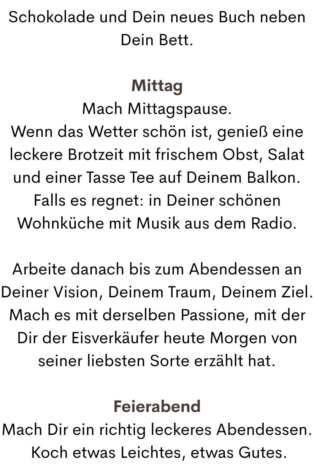 Schokolade und Dein neues Buch neben Dein Bett.
Mittag
Mach Mittagspause.
Wenn das Wetter schön ist, genieß eine leckere Brotzeit mit frischem Obst, Salat und einer Tasse Tee auf Deinem Balkon.
Falls es regnet: in Deiner schönen Wohnküche mit Musik aus dem Radio.
Arbeite danach bis zum Abendessen an Deiner Vision, Deinem Traum, Deinem Ziel.
Mach es mit derselben Passione, mit der Dir der Eisverkäufer heute Morgen von seiner liebsten Sorte erzählt hat.
Feierabend
Mach Dir ein richtig leckeres Abendessen.
 Koch etwas Leichtes, etwas Gutes.
