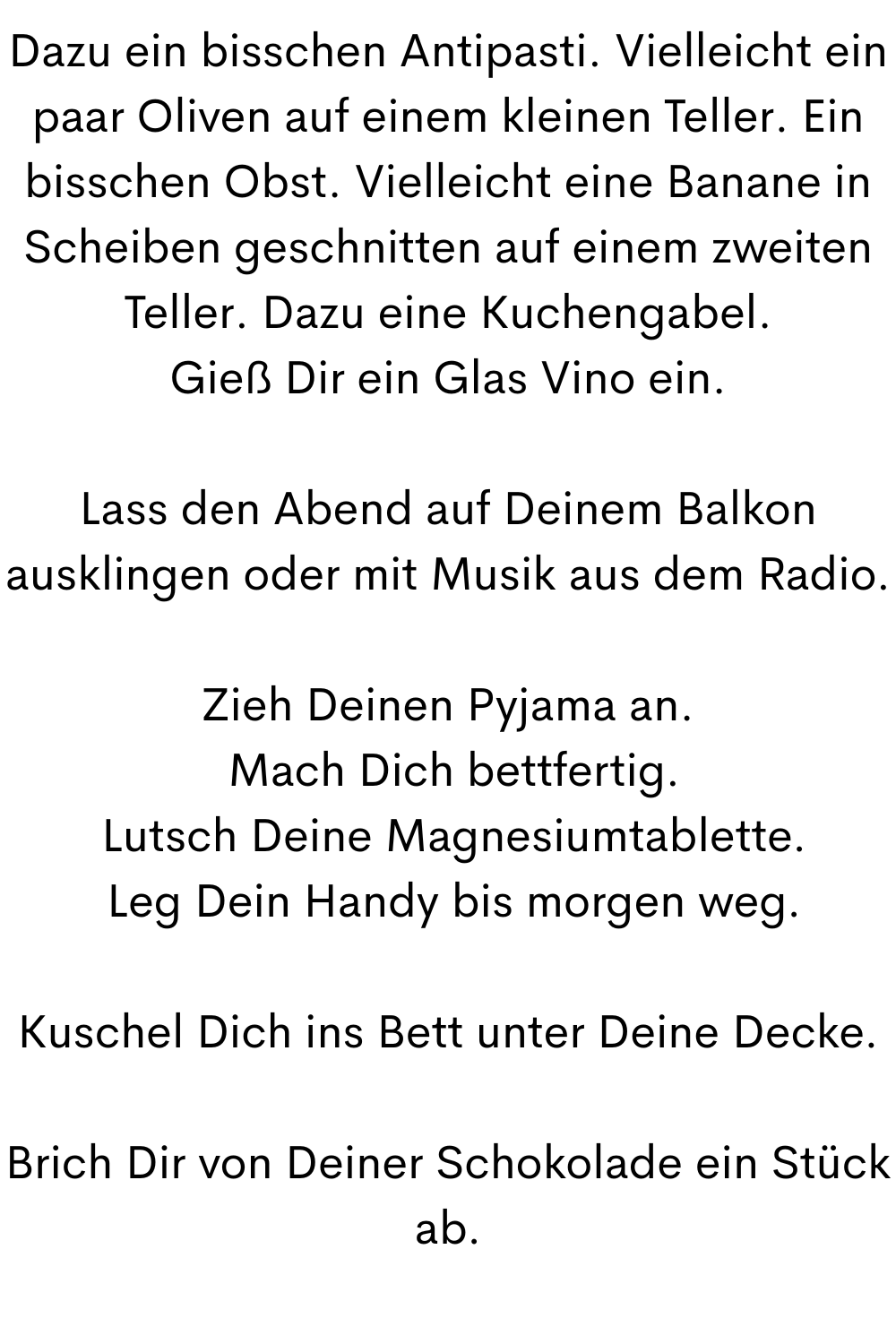 Dazu ein bisschen Antipasti. Vielleicht ein paar Oliven auf einem kleinen Teller. Ein bisschen Obst. Vielleicht eine Banane in Scheiben geschnitten auf einem zweiten Teller. Dazu eine Kuchengabel.
Gieß Dir ein Glas Vino ein.
Lass den Abend auf Deinem Balkon ausklingen oder mit Musik aus dem Radio.
Zieh Deinen Pyjama an.
 Mach Dich bettfertig.
 Lutsch Deine Magnesiumtablette.
 Leg Dein Handy bis morgen weg.
Kuschel Dich ins Bett unter Deine Decke.
Brich Dir von Deiner Schokolade ein Stück ab.
