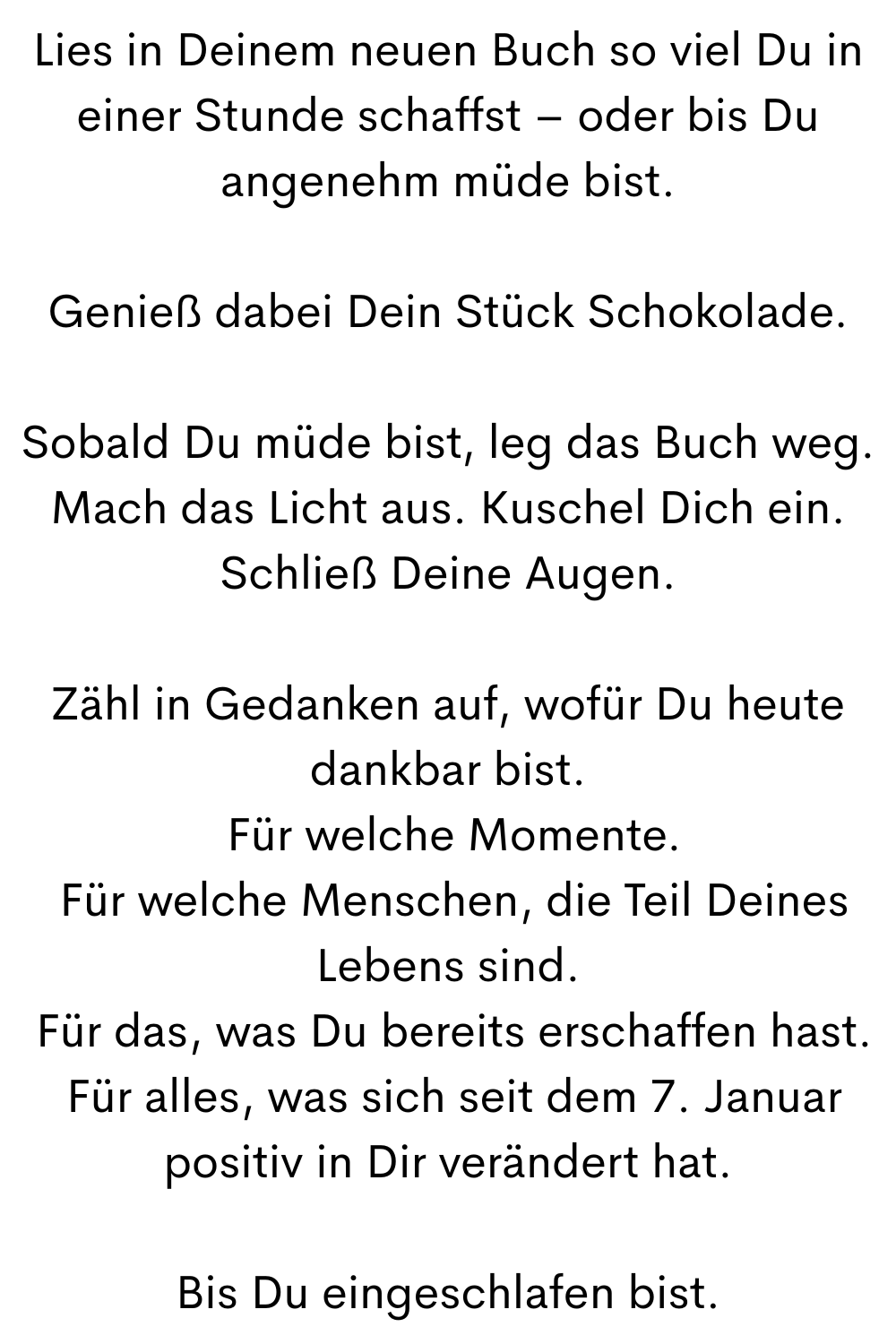 Lies in Deinem neuen Buch so viel Du in einer Stunde schaffst – oder bis Du angenehm müde bist.
Genieß dabei Dein Stück Schokolade.
Sobald Du müde bist, leg das Buch weg. Mach das Licht aus. Kuschel Dich ein. Schließ Deine Augen.
Zähl in Gedanken auf, wofür Du heute dankbar bist.
 Für welche Momente.
 Für welche Menschen, die Teil Deines Lebens sind.
 Für das, was Du bereits erschaffen hast.
 Für alles, was sich seit dem 7. Januar positiv in Dir verändert hat.
Bis Du eingeschlafen bist.
