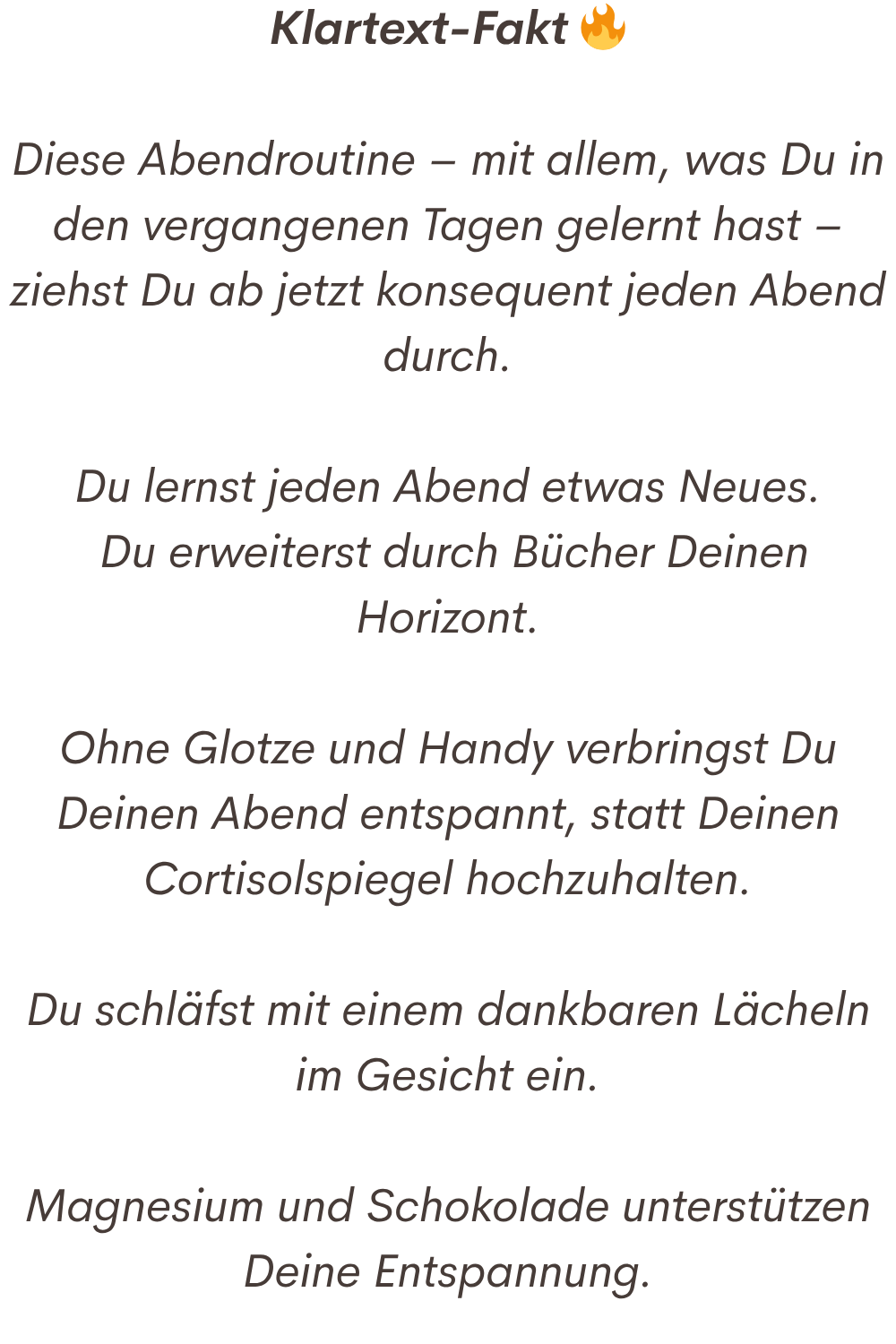 Klartext-Fakt 
Diese Abendroutine – mit allem, was Du in den vergangenen Tagen gelernt hast – ziehst Du ab jetzt konsequent jeden Abend durch.
Du lernst jeden Abend etwas Neues.
 Du erweiterst durch Bücher Deinen Horizont.
Ohne Glotze und Handy verbringst Du Deinen Abend entspannt, statt Deinen Cortisolspiegel hochzuhalten.
Du schläfst mit einem dankbaren Lächeln im Gesicht ein.
Magnesium und Schokolade unterstützen Deine Entspannung.

