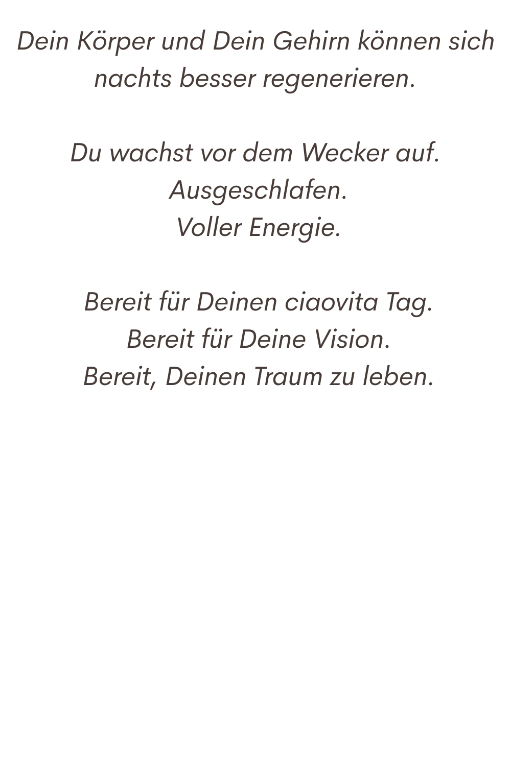 Dein Körper und Dein Gehirn können sich nachts besser regenerieren.
Du wachst vor dem Wecker auf.
 Ausgeschlafen.
 Voller Energie.
 Bereit für Deinen ciaovita Tag.
 Bereit für Deine Vision.
 Bereit, Deinen Traum zu leben.
