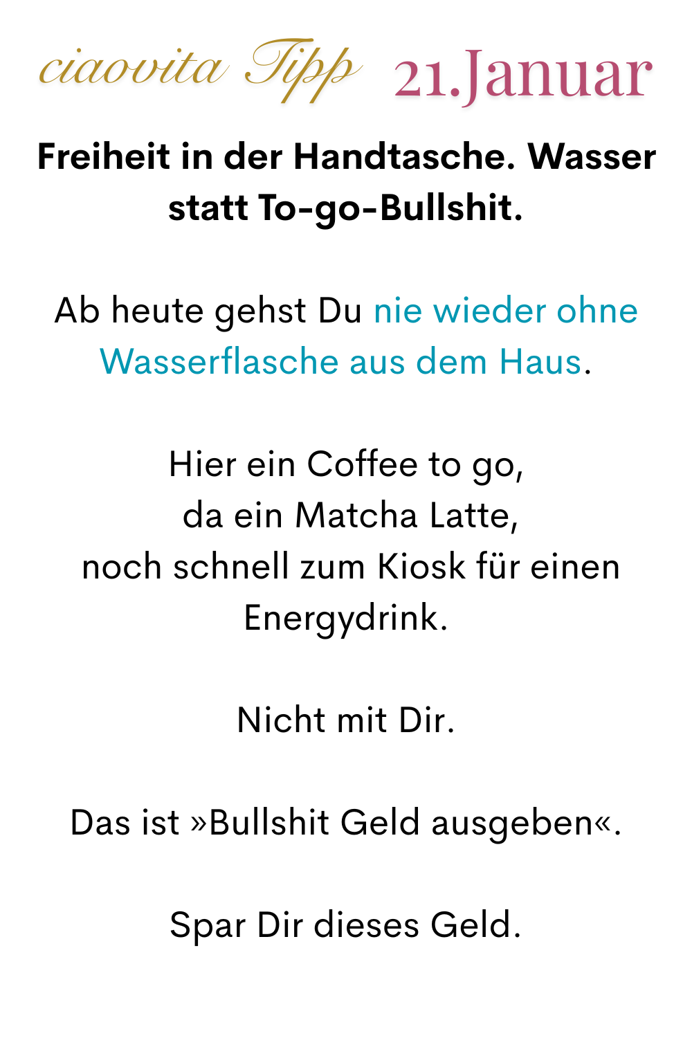 ciaovita Tipp, 21. Januar.
Freiheit in der Handtasche. Wasser statt To-go-Bullshit.
Ab heute gehst Du nie wieder ohne Wasserflasche aus dem Haus.
Hier ein Coffee to go,
 da ein Matcha Latte,
 noch schnell zum Kiosk für einen Energydrink.
Nicht mit Dir.
Das ist »Bullshit Geld ausgeben«.
Spar Dir dieses Geld.
