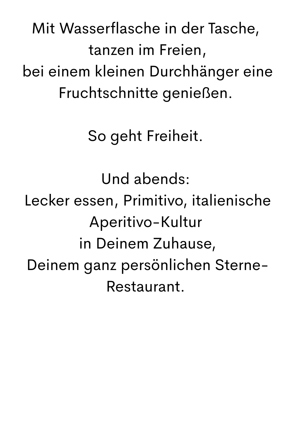 Mit Wasserflasche in der Tasche,
 tanzen im Freien,
 bei einem kleinen Durchhänger eine Fruchtschnitte genießen.
So geht Freiheit.
Und abends:
 Lecker essen, Primitivo, italienische Aperitivo-Kultur
 in Deinem Zuhause,
 Deinem ganz persönlichen Sterne-Restaurant.