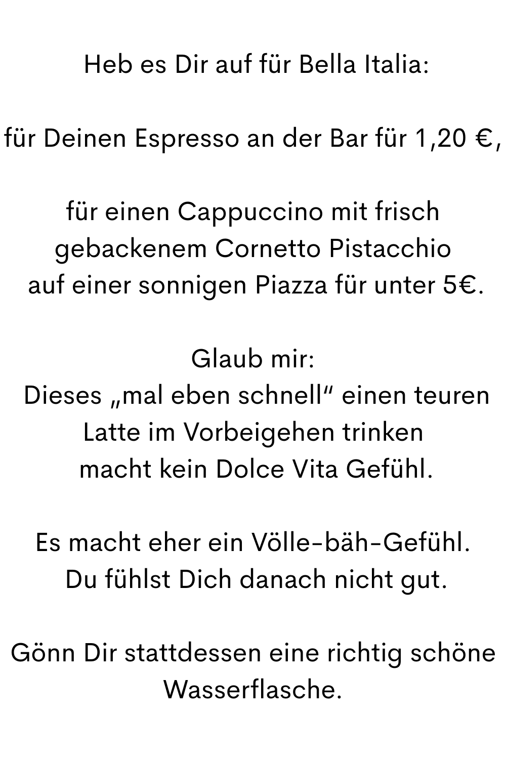 
 Heb es Dir auf für Bella Italia:
für Deinen Espresso an der Bar für 1,20 €,
für einen Cappuccino mit frisch gebackenem Cornetto Pistacchio
 auf einer sonnigen Piazza für unter 5€.
Glaub mir:
 Dieses „mal eben schnell“ einen teuren Latte im Vorbeigehen trinken
 macht kein Dolce Vita Gefühl.
Es macht eher ein Völle-bäh-Gefühl.
 Du fühlst Dich danach nicht gut.
Gönn Dir stattdessen eine richtig schöne Wasserflasche.
