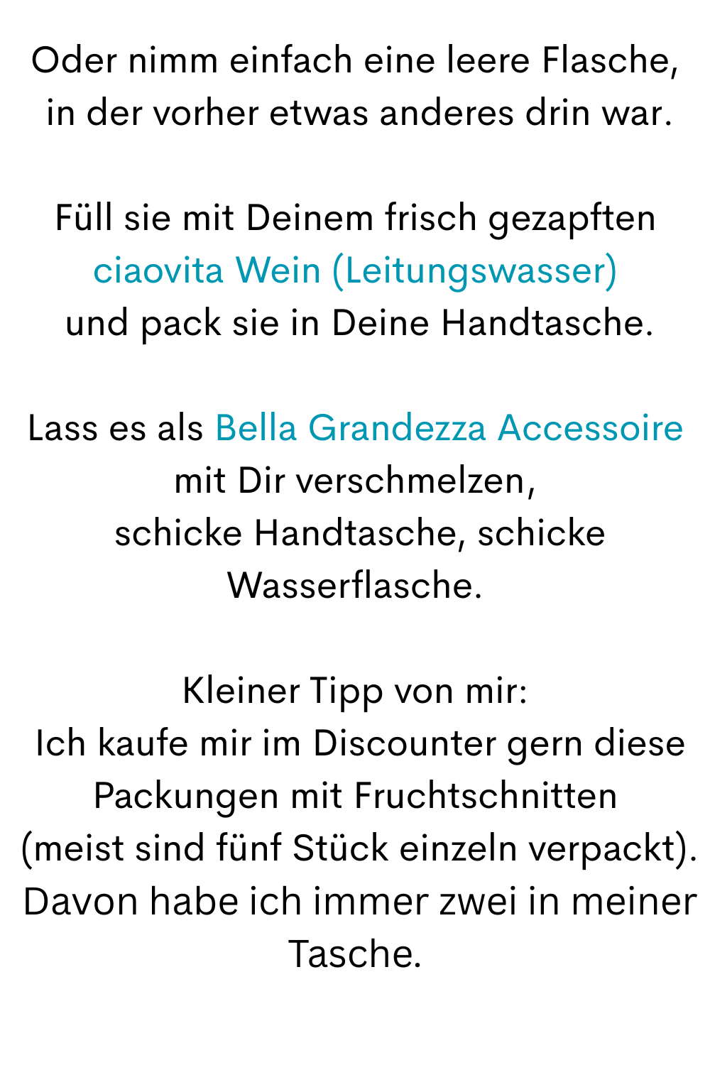 Oder nimm einfach eine leere Flasche,
 in der vorher etwas anderes drin war.
Füll sie mit Deinem frisch gezapften ciaovita Wein (Leitungswasser)
 und pack sie in Deine Handtasche.
Lass es als Bella Grandezza Accessoire mit Dir verschmelzen,
 schicke Handtasche, schicke Wasserflasche.
Kleiner Tipp von mir:
 Ich kaufe mir im Discounter gern diese Packungen mit Fruchtschnitten
 (meist sind fünf Stück einzeln verpackt).
 Davon habe ich immer zwei in meiner Tasche.