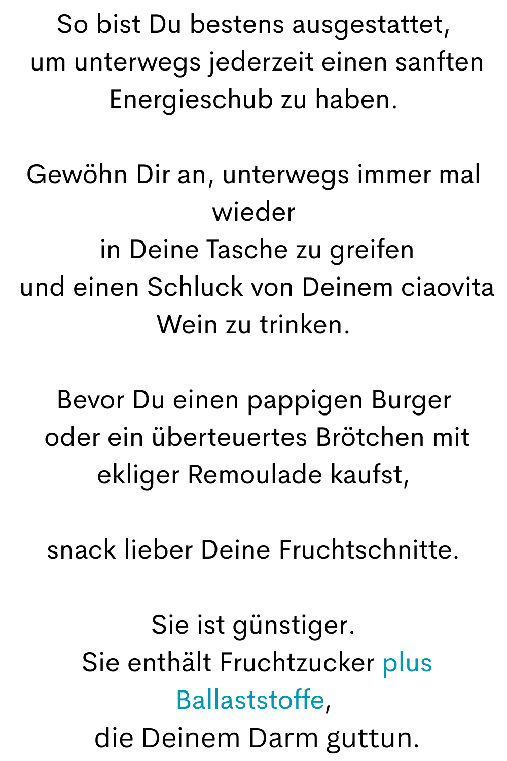 So bist Du bestens ausgestattet,
 um unterwegs jederzeit einen sanften Energieschub zu haben.
Gewöhn Dir an, unterwegs immer mal wieder
 in Deine Tasche zu greifen
 und einen Schluck von Deinem ciaovita Wein zu trinken.
Bevor Du einen pappigen Burger
 oder ein überteuertes Brötchen mit ekliger Remoulade kaufst,
snack lieber Deine Fruchtschnitte.
Sie ist günstiger.
 Sie enthält Fruchtzucker plus Ballaststoffe,
 die Deinem Darm guttun.