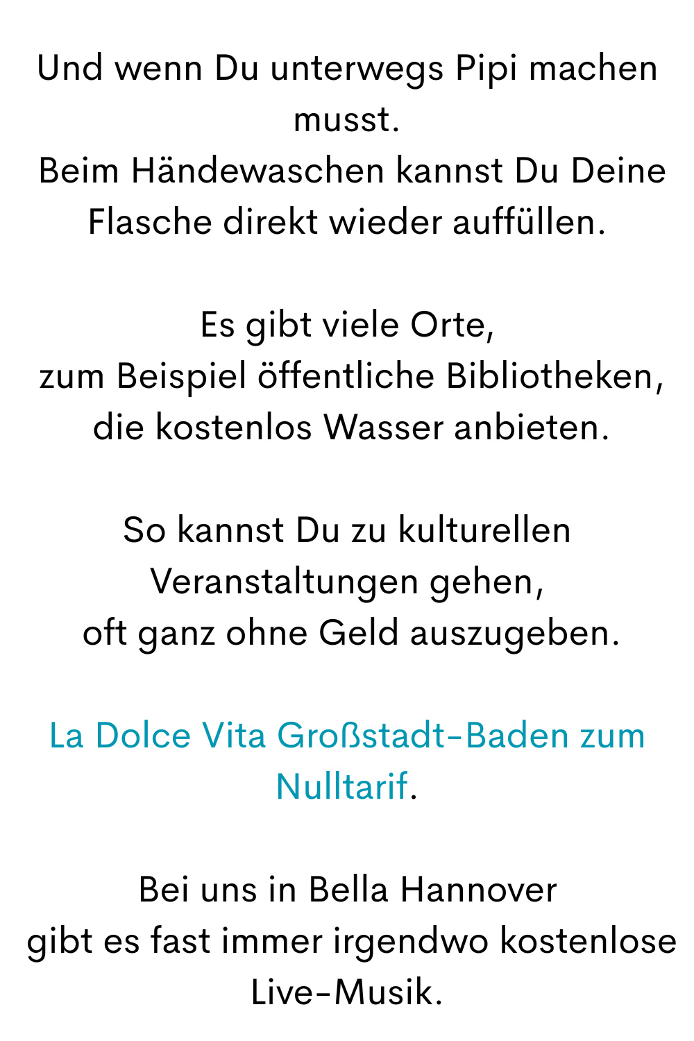Und wenn Du unterwegs Pipi machen musst.
 Beim Händewaschen kannst Du Deine Flasche direkt wieder auffüllen.
Es gibt viele Orte,
 zum Beispiel öffentliche Bibliotheken,
 die kostenlos Wasser anbieten.
So kannst Du zu kulturellen Veranstaltungen gehen,
 oft ganz ohne Geld auszugeben.
La Dolce Vita Großstadt-Baden zum Nulltarif.
Bei uns in Bella Hannover
 gibt es fast immer irgendwo kostenlose Live-Musik.
