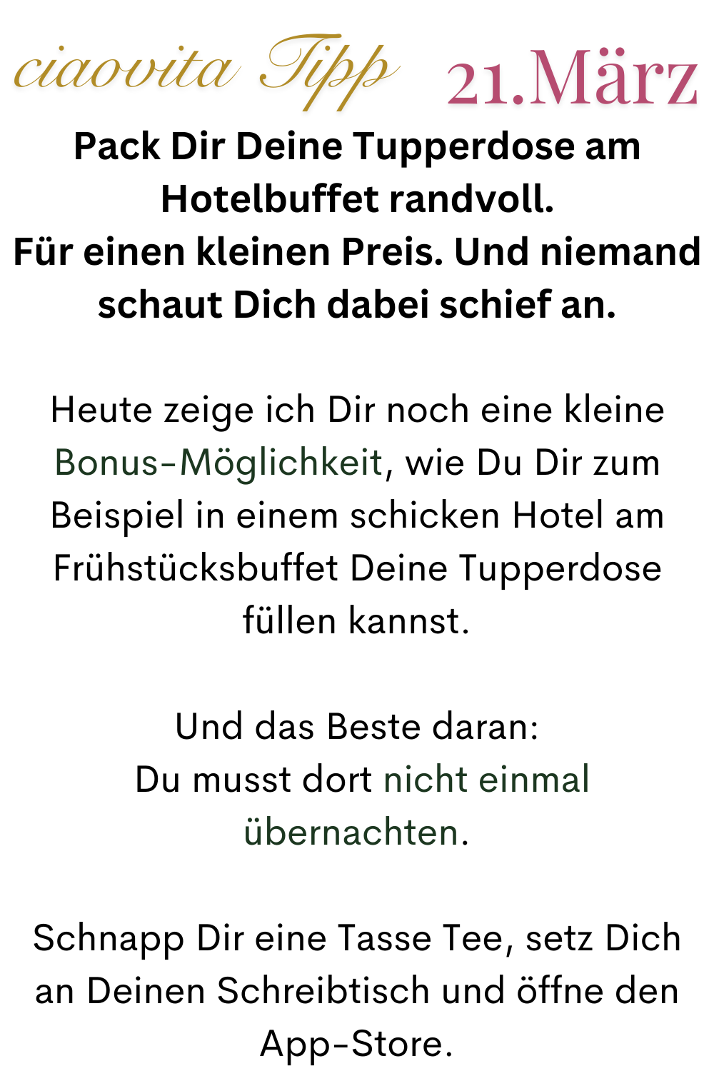 ciaovita Tipp 21.März
Pack Dir Deine Tupperdose am Hotelbuffet randvoll.
Für einen kleinen Preis. Und niemand schaut Dich dabei schief an.
Heute zeige ich Dir noch eine kleine Bonus-Möglichkeit, wie Du Dir zum Beispiel in einem schicken Hotel am Frühstücksbuffet Deine Tupperdose füllen kannst.
Und das Beste daran:
Du musst dort nicht einmal übernachten.
Schnapp Dir eine Tasse Tee, setz Dich an Deinen Schreibtisch und öffne den App-Store.