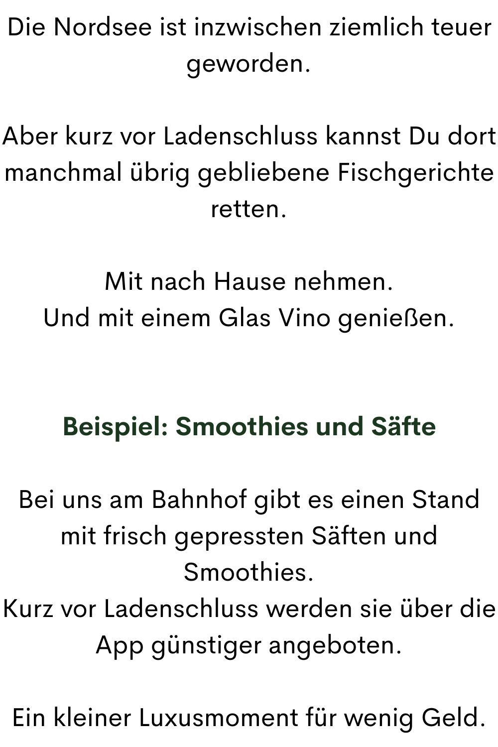Die Nordsee ist inzwischen ziemlich teuer geworden.
Aber kurz vor Ladenschluss kannst Du dort manchmal übrig gebliebene Fischgerichte retten.
Mit nach Hause nehmen.
Und mit einem Glas Vino genießen.
Beispiel: Smoothies und Säfte
Bei uns am Bahnhof gibt es einen Stand mit frisch gepressten Säften und Smoothies.
Kurz vor Ladenschluss werden sie über die App günstiger angeboten.
Ein kleiner Luxusmoment für wenig Geld.
