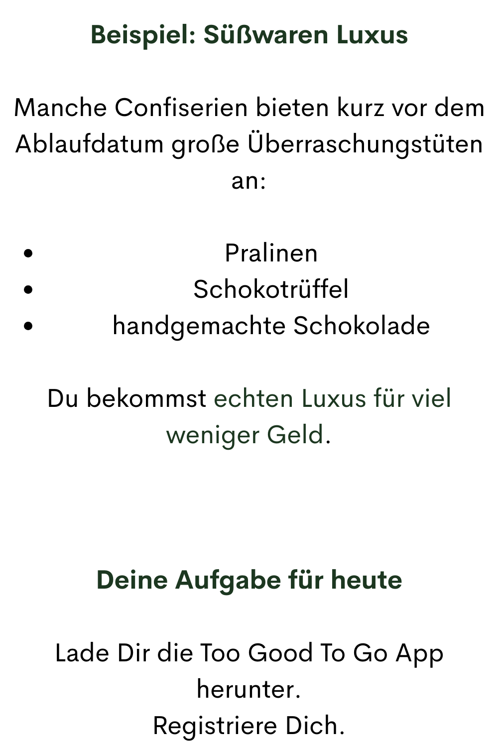 Beispiel: Süßwaren Luxus
Manche Confiserien bieten kurz vor dem Ablaufdatum große Überraschungstüten an:
Pralinen
Schokotrüffel
handgemachte Schokolade
Du bekommst echten Luxus für viel weniger Geld.
Deine Aufgabe für heute
Lade Dir die Too Good To Go App herunter.
Registriere Dich.