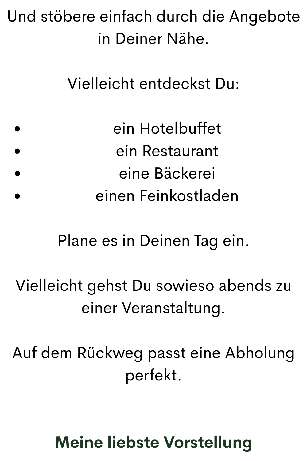Und stöbere einfach durch die Angebote in Deiner Nähe.
Vielleicht entdeckst Du:
ein Hotelbuffet
ein Restaurant
eine Bäckerei
einen Feinkostladen
Plane es in Deinen Tag ein.
Vielleicht gehst Du sowieso abends zu einer Veranstaltung.
Auf dem Rückweg passt eine Abholung perfekt.
Meine liebste Vorstellung