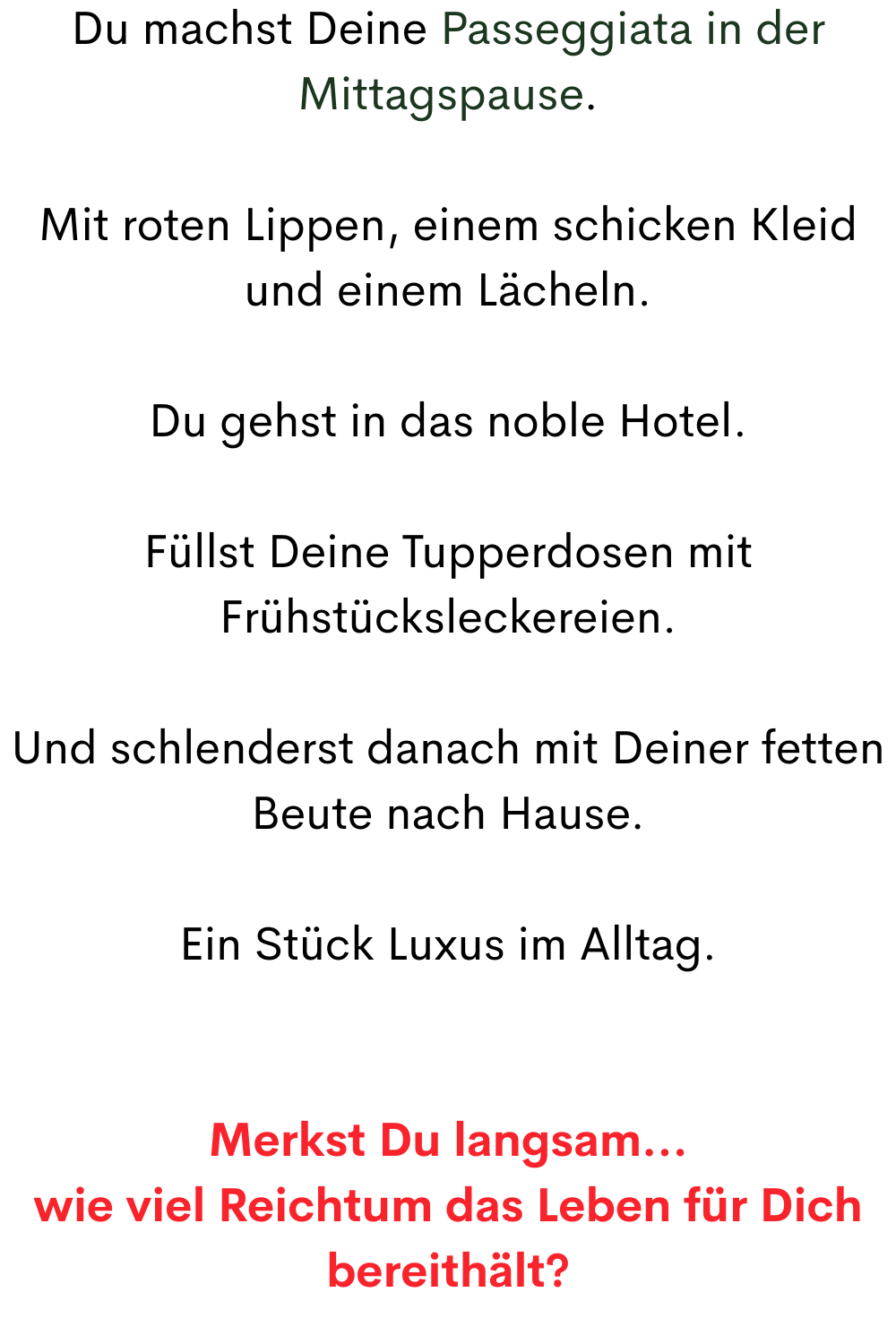 Du machst Deine Passeggiata in der Mittagspause.
Mit roten Lippen, einem schicken Kleid und einem Lächeln.
Du gehst in das noble Hotel.
Füllst Deine Tupperdosen mit Frühstücksleckereien.
Und schlenderst danach mit Deiner fetten Beute nach Hause.
Ein Stück Luxus im Alltag.
Merkst Du langsam…
wie viel Reichtum das Leben für Dich bereithält?