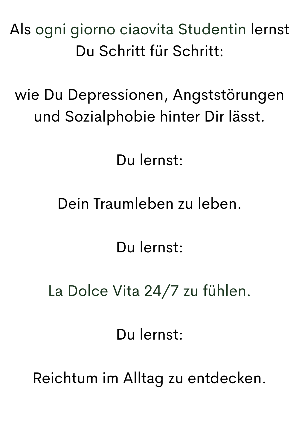 Als ogni giorno ciaovita Studentin lernst Du Schritt für Schritt:
wie Du Depressionen, Angststörungen und Sozialphobie hinter Dir lässt.
Du lernst:
Dein Traumleben zu leben.
Du lernst:
La Dolce Vita 24/7 zu fühlen.
Du lernst:
Reichtum im Alltag zu entdecken.