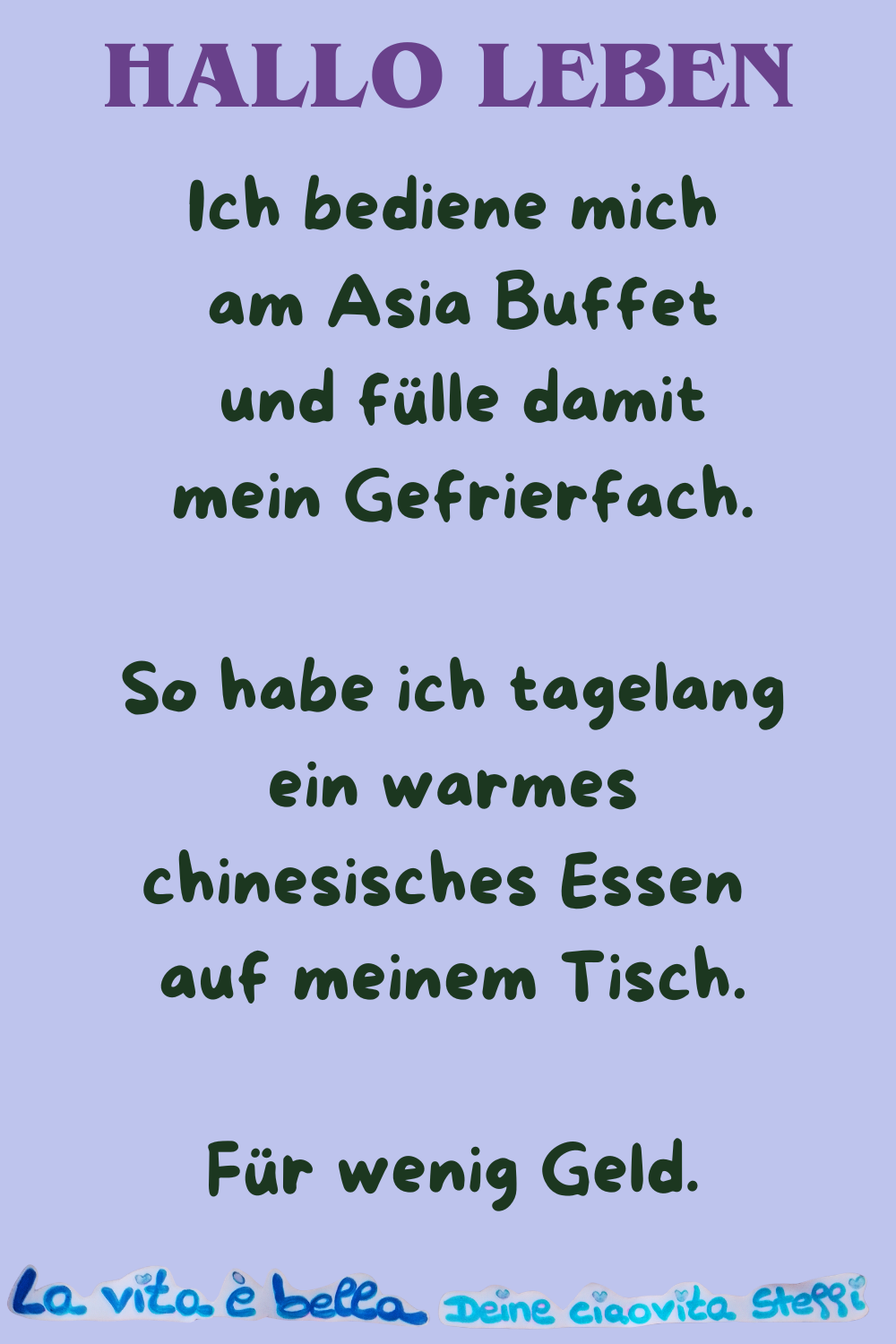 Hallo Leben
Ich bediene mich am Asia Buffet
und fülle damit mein Gefrierfach.
So habe ich tagelang ein warmes chinesisches Essen auf meinem Tisch.
Für wenig Geld.
La vita è bella.
Deine ciaovita Steffi