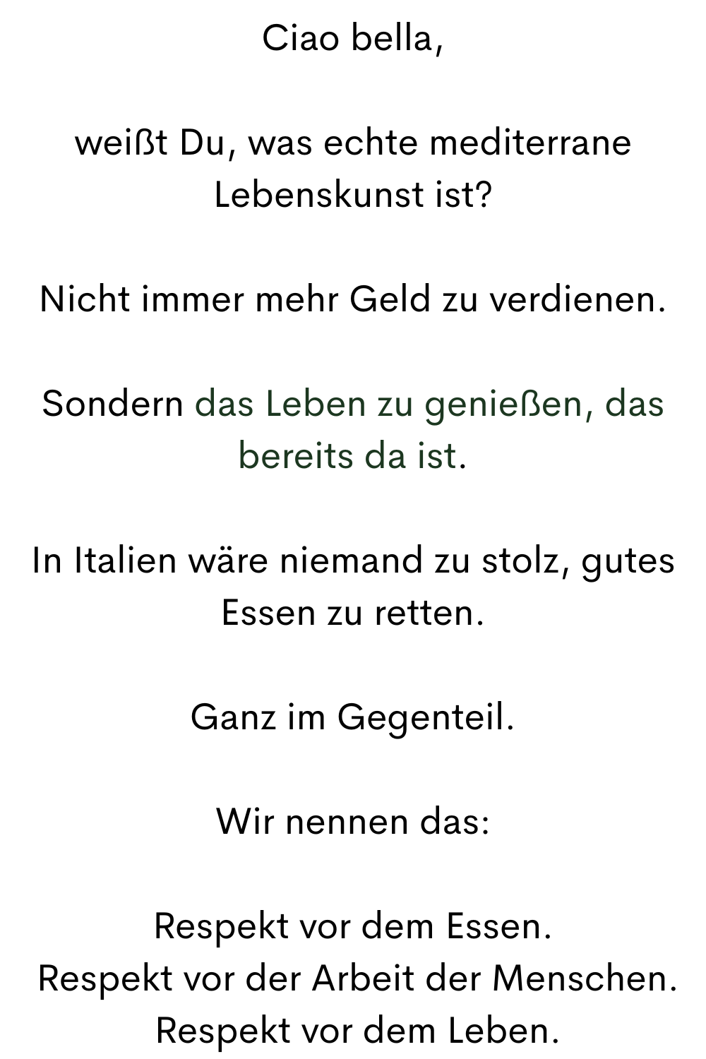 Ciao bella,
weißt Du, was echte mediterrane Lebenskunst ist?
Nicht immer mehr Geld zu verdienen.
Sondern das Leben zu genießen, das bereits da ist.
In Italien wäre niemand zu stolz, gutes Essen zu retten.
Ganz im Gegenteil.
Wir nennen das:
Respekt vor dem Essen.
Respekt vor der Arbeit der Menschen.
Respekt vor dem Leben.