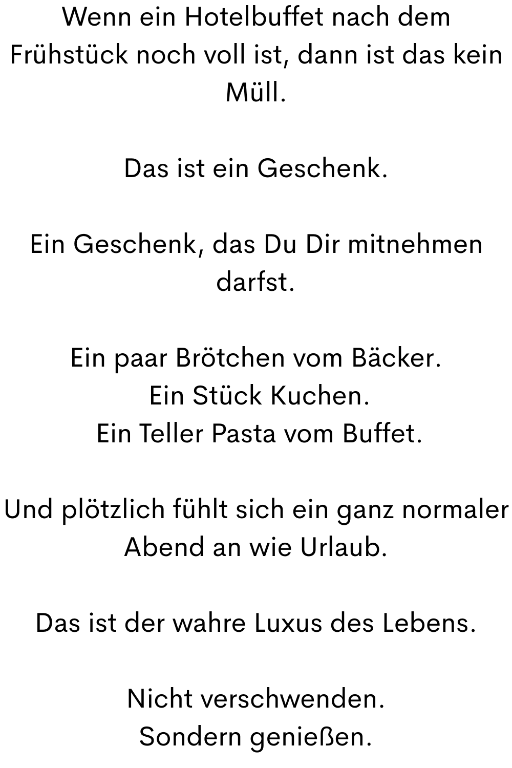Wenn ein Hotelbuffet nach dem Frühstück noch voll ist, dann ist das kein Müll.
Das ist ein Geschenk.
Ein Geschenk, das Du Dir mitnehmen darfst.
Ein paar Brötchen vom Bäcker.
Ein Stück Kuchen.
Ein Teller Pasta vom Buffet.
Und plötzlich fühlt sich ein ganz normaler Abend an wie Urlaub.
Das ist der wahre Luxus des Lebens.
Nicht verschwenden.
Sondern genießen.