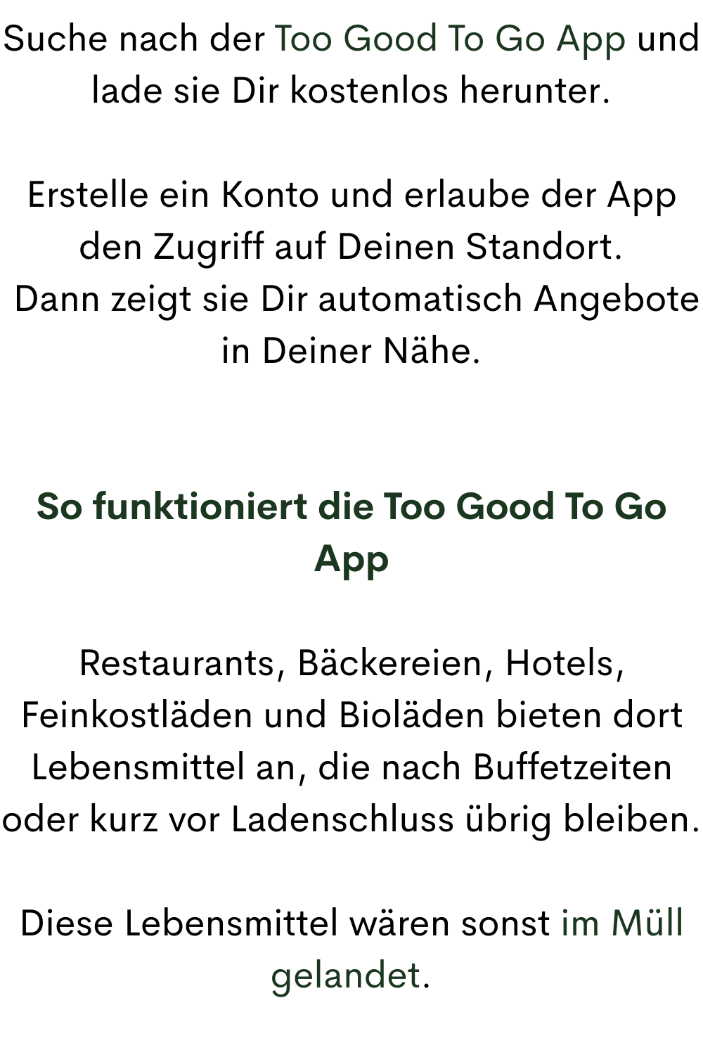 Suche nach der Too Good To Go App und lade sie Dir kostenlos herunter.
Erstelle ein Konto und erlaube der App den Zugriff auf Deinen Standort.
Dann zeigt sie Dir automatisch Angebote in Deiner Nähe.
So funktioniert die Too Good To Go App
Restaurants, Bäckereien, Hotels, Feinkostläden und Bioläden bieten dort Lebensmittel an, die nach Buffetzeiten oder kurz vor Ladenschluss übrig bleiben.
Diese Lebensmittel wären sonst im Müll gelandet.