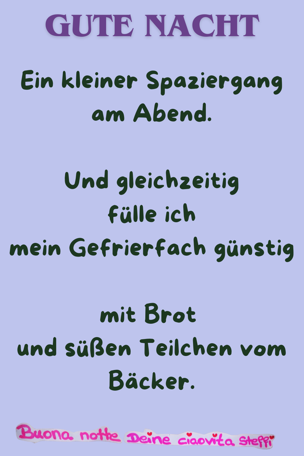 Gute Nacht
Ein kleiner Spaziergang am Abend.
Und gleichzeitig fülle ich mein Gefrierfach günstig
mit Brot und süßen Teilchen vom Bäcker.
Buona notte, Deine ciaovita Steffi