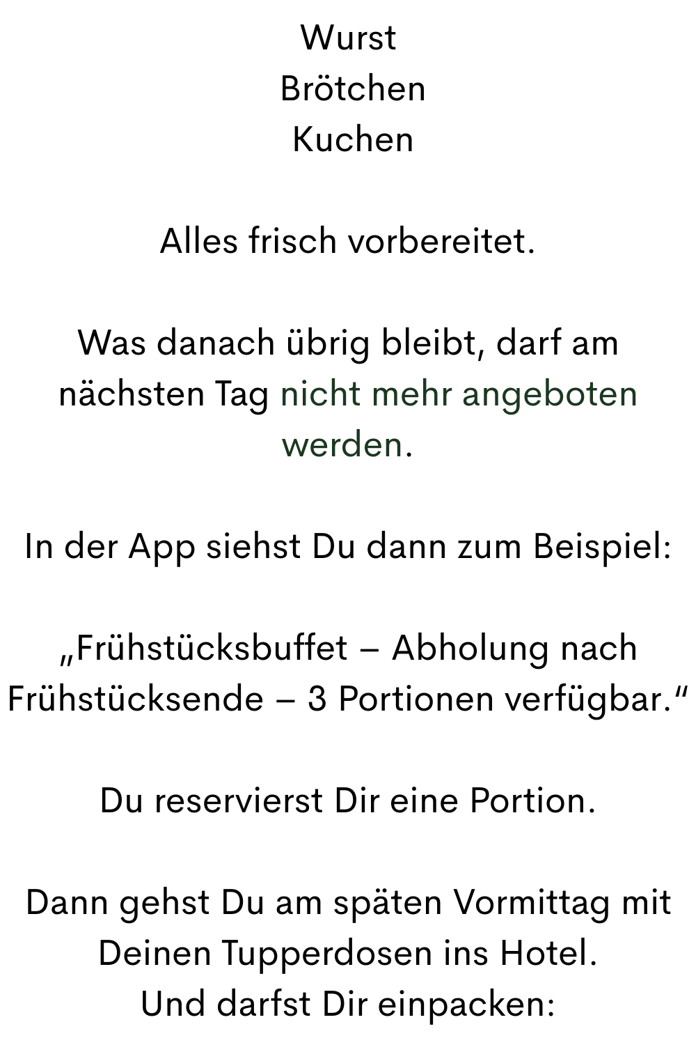 Wurst
Brötchen
Kuchen
Alles frisch vorbereitet.
Was danach übrig bleibt, darf am nächsten Tag nicht mehr angeboten werden.
In der App siehst Du dann zum Beispiel:
„Frühstücksbuffet – Abholung nach Frühstücksende – 3 Portionen verfügbar.“
Du reservierst Dir eine Portion.
Dann gehst Du am späten Vormittag mit Deinen Tupperdosen ins Hotel.
Und darfst Dir einpacken: