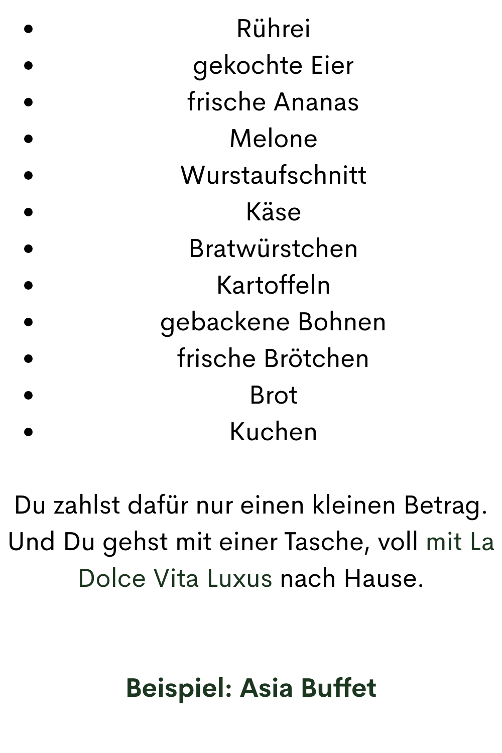 Rührei
gekochte Eier
frische Ananas
Melone
Wurstaufschnitt
Käse
Bratwürstchen
Kartoffeln
gebackene Bohnen
frische Brötchen
Brot
Kuchen
Du zahlst dafür nur einen kleinen Betrag.
Und Du gehst mit einer Tasche, voll mit La Dolce Vita Luxus nach Hause.
Beispiel: Asia Buffet
