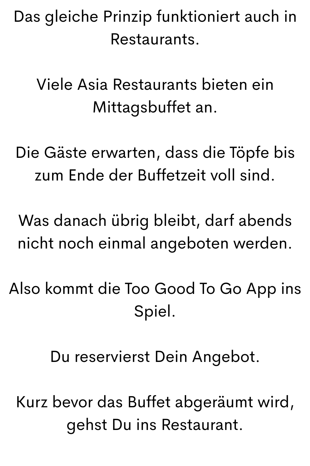 Das gleiche Prinzip funktioniert auch in Restaurants.
Viele Asia Restaurants bieten ein Mittagsbuffet an.
Die Gäste erwarten, dass die Töpfe bis zum Ende der Buffetzeit voll sind.
Was danach übrig bleibt, darf abends nicht noch einmal angeboten werden.
Also kommt die Too Good To Go App ins Spiel.
Du reservierst Dein Angebot.
Kurz bevor das Buffet abgeräumt wird, gehst Du ins Restaurant.