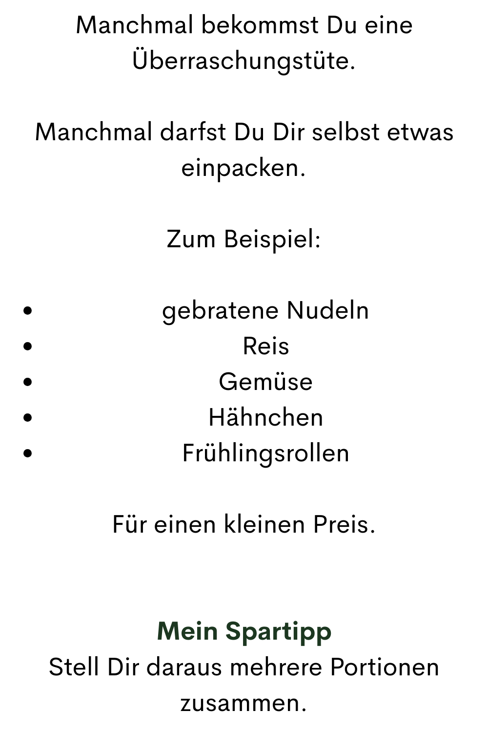 Manchmal bekommst Du eine Überraschungstüte.
Manchmal darfst Du Dir selbst etwas einpacken.
Zum Beispiel:
gebratene Nudeln
Reis
Gemüse
Hähnchen
Frühlingsrollen
Für einen kleinen Preis.
Mein Spartipp
Stell Dir daraus mehrere Portionen zusammen.