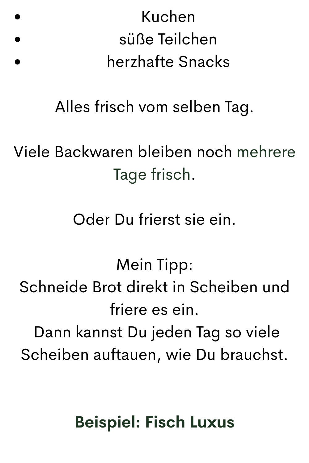Kuchen
süße Teilchen
herzhafte Snacks
Alles frisch vom selben Tag.
Viele Backwaren bleiben noch mehrere Tage frisch.
Oder Du frierst sie ein.
Mein Tipp:
Schneide Brot direkt in Scheiben und friere es ein.
Dann kannst Du jeden Tag so viele Scheiben auftauen, wie Du brauchst.
Beispiel: Fisch Luxus