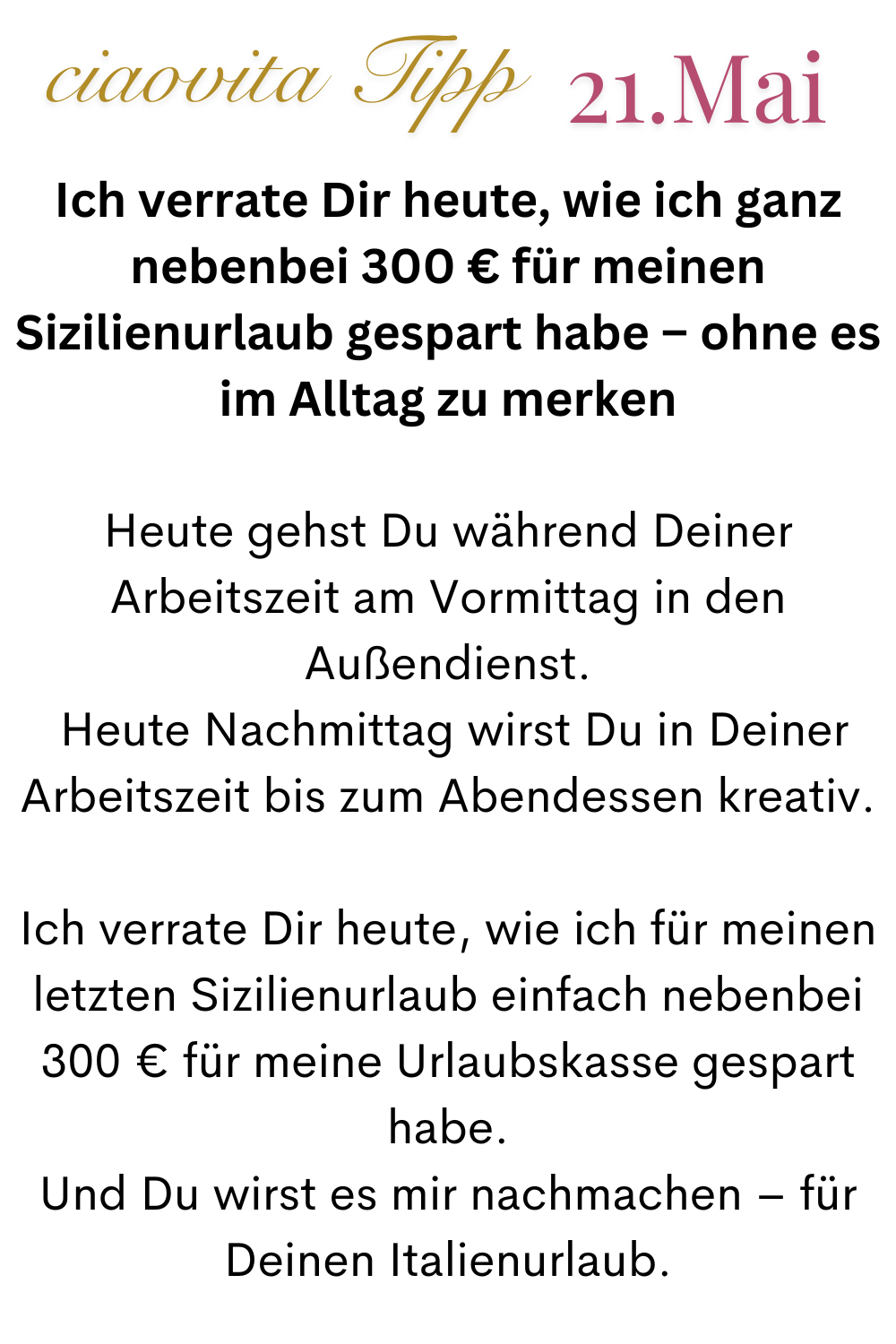 ciaovita Tipp  21.Mai
Ich verrate Dir heute, wie ich ganz nebenbei 300 € für meinen Sizilienurlaub gespart habe – ohne es im Alltag zu merken
Heute gehst Du während Deiner Arbeitszeit am Vormittag in den Außendienst.
 Heute Nachmittag wirst Du in Deiner Arbeitszeit bis zum Abendessen kreativ.
Ich verrate Dir heute, wie ich für meinen letzten Sizilienurlaub einfach nebenbei 300 € für meine Urlaubskasse gespart habe.
Und Du wirst es mir nachmachen – für Deinen Italienurlaub.