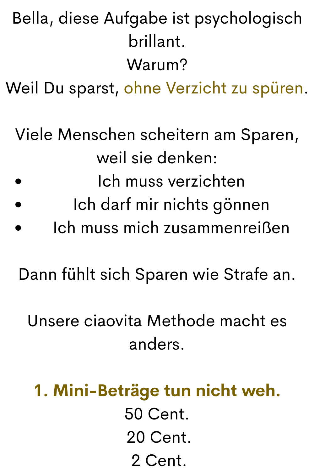 Bella, diese Aufgabe ist psychologisch brillant.
Warum?
Weil Du sparst, ohne Verzicht zu spüren.
Viele Menschen scheitern am Sparen, weil sie denken:
Ich muss verzichten
Ich darf mir nichts gönnen
Ich muss mich zusammenreißen
Dann fühlt sich Sparen wie Strafe an.
Unsere ciaovita Methode macht es anders.
1. Mini-Beträge tun nicht weh.
50 Cent.
 20 Cent.
 2 Cent.
