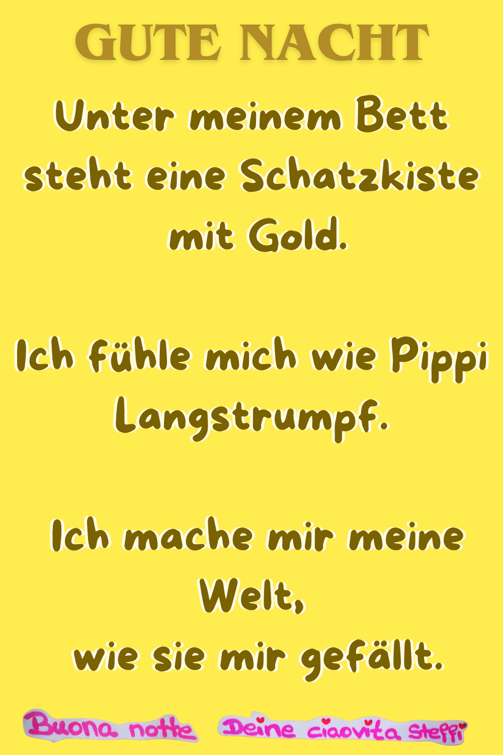 Gute Nacht
Unter meinem Bett steht eine Schatzkiste
mit Gold.
Ich fühle mich wie Pippi Langstrumpf.
Ich mache mir meine Welt,
wie sie mir gefällt.
Buona Notte, Deine ciaovita Steffi
