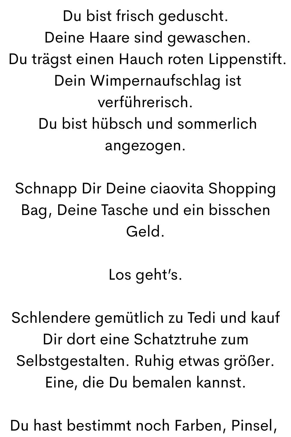Du bist frisch geduscht.
 Deine Haare sind gewaschen.
 Du trägst einen Hauch roten Lippenstift.
 Dein Wimpernaufschlag ist verführerisch.
 Du bist hübsch und sommerlich angezogen.
Schnapp Dir Deine ciaovita Shopping Bag, Deine Tasche und ein bisschen Geld.
Los geht’s.
Schlendere gemütlich zu Tedi und kauf Dir dort eine Schatztruhe zum Selbstgestalten. Ruhig etwas größer. Eine, die Du bemalen kannst.
Du hast bestimmt noch Farben, Pinsel, 
