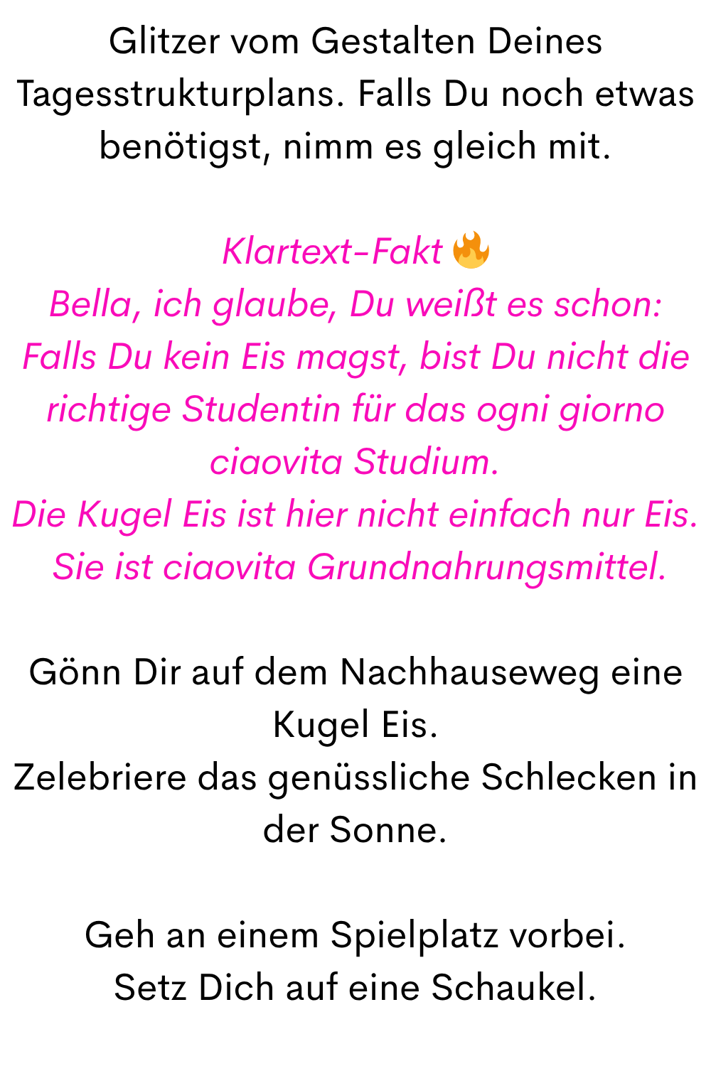 Glitzer vom Gestalten Deines Tagesstrukturplans. Falls Du noch etwas benötigst, nimm es gleich mit.
Klartext-Fakt 
Bella, ich glaube, Du weißt es schon:
Falls Du kein Eis magst, bist Du nicht die richtige Studentin für das ogni giorno ciaovita Studium.
Die Kugel Eis ist hier nicht einfach nur Eis.
 Sie ist ciaovita Grundnahrungsmittel.
Gönn Dir auf dem Nachhauseweg eine Kugel Eis.
Zelebriere das genüssliche Schlecken in der Sonne.
Geh an einem Spielplatz vorbei.
Setz Dich auf eine Schaukel.
