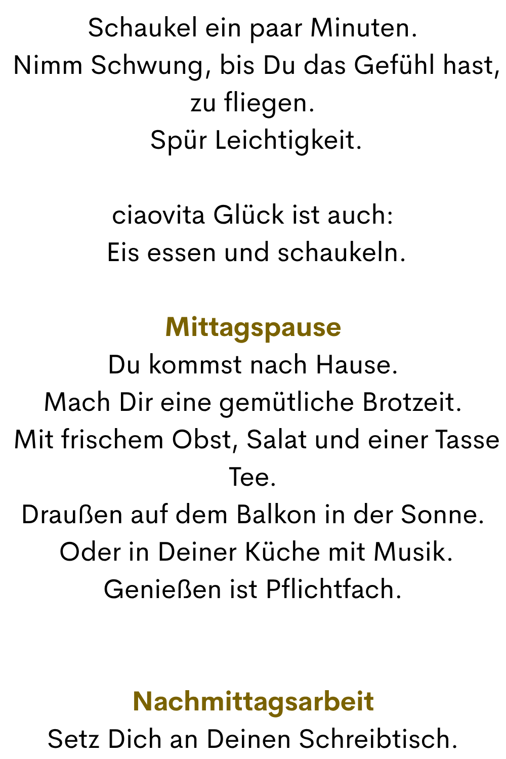 Schaukel ein paar Minuten.
 Nimm Schwung, bis Du das Gefühl hast, zu fliegen.
 Spür Leichtigkeit.
ciaovita Glück ist auch:
 Eis essen und schaukeln.
Mittagspause
Du kommst nach Hause.
Mach Dir eine gemütliche Brotzeit.
 Mit frischem Obst, Salat und einer Tasse Tee.
Draußen auf dem Balkon in der Sonne.
 Oder in Deiner Küche mit Musik.
Genießen ist Pflichtfach.
Nachmittagsarbeit
Setz Dich an Deinen Schreibtisch.

