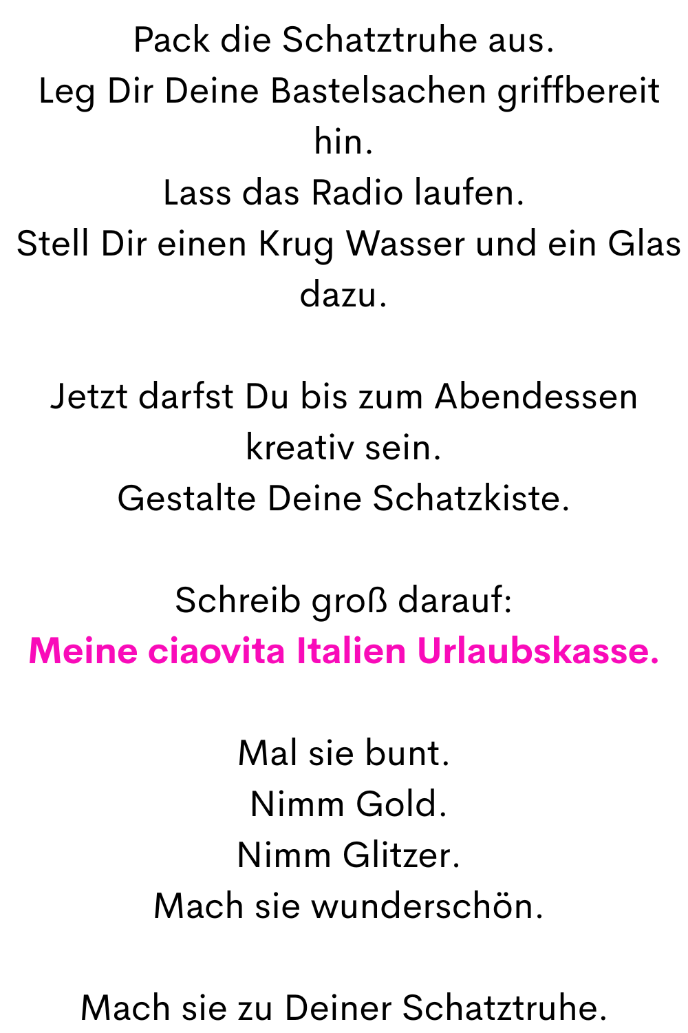 Pack die Schatztruhe aus.
 Leg Dir Deine Bastelsachen griffbereit hin.
Lass das Radio laufen.
 Stell Dir einen Krug Wasser und ein Glas dazu.
Jetzt darfst Du bis zum Abendessen kreativ sein.
Gestalte Deine Schatzkiste.
Schreib groß darauf:
Meine ciaovita Italien Urlaubskasse.
Mal sie bunt.
 Nimm Gold.
 Nimm Glitzer.
 Mach sie wunderschön.
Mach sie zu Deiner Schatztruhe.
